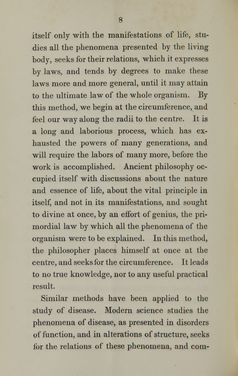 itself only with the manifestations of life, stu- dies all the phenomena presented by the living body, seeks for their relations, which it expresses by laws, and tends by degrees to make these laws more and more general, until it may attain to the ultimate law of the whole organism. By this method, we begin at the circumference, and feel our way along the radii to the centre. It is a long and laborious process, which has ex- hausted the powers of many generations, and will require the labors of many more, before the work is accomplished. Ancient philosophy oc- cupied itself with discussions about the nature and essence of life, about the vital principle in itself, and not in its manifestations, and sought to divine at once, by an effort of genius, the pri- mordial law by which all the phenomena of the organism were to be explained. In this method, the philosopher places himself at once at the centre, and seeks for the circumference. It leads to no true knowledge, nor to any useful practical result. Similar methods have been applied to the study of disease. Modern science studies the phenomena of disease, as presented in disorders of function, and in alterations of structure, seeks for the relations of these phenomena, and com-