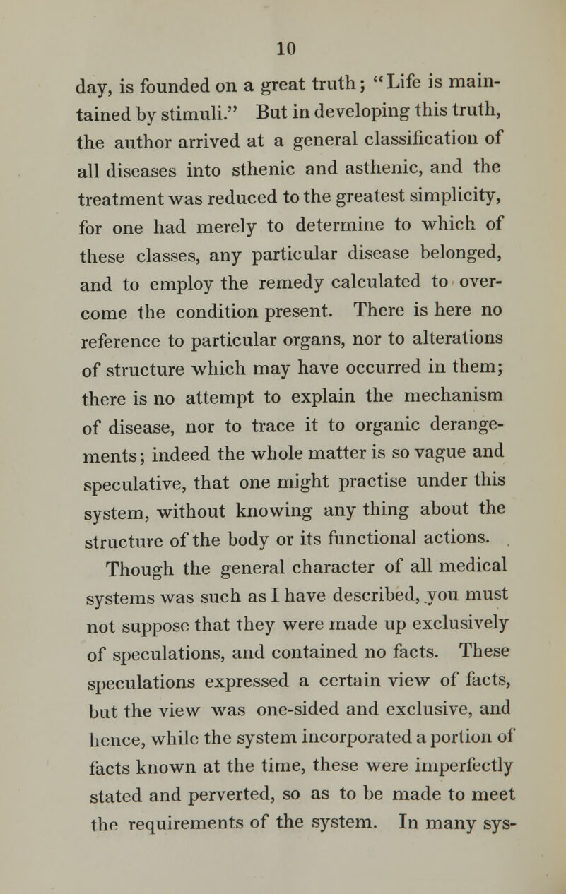 day, is founded on a great truth; Life is main- tained by stimuli. But in developing this truth, the author arrived at a general classification of all diseases into sthenic and asthenic, and the treatment was reduced to the greatest simplicity, for one had merely to determine to which of these classes, any particular disease belonged, and to employ the remedy calculated to over- come the condition present. There is here no reference to particular organs, nor to alterations of structure which may have occurred in them; there is no attempt to explain the mechanism of disease, nor to trace it to organic derange- ments; indeed the whole matter is so vague and speculative, that one might practise under this system, without knowing any thing about the structure of the body or its functional actions. Though the general character of all medical systems was such as I have described, you must not suppose that they were made up exclusively of speculations, and contained no facts. These speculations expressed a certain view of facts, but the view was one-sided and exclusive, and hence, while the system incorporated a portion of facts known at the time, these were imperfectly stated and perverted, so as to be made to meet the requirements of the system. In many sys-
