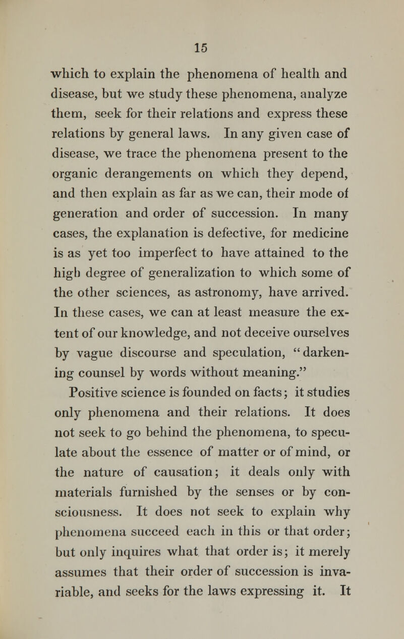 which to explain the phenomena of health and disease, but we study these phenomena, analyze them, seek for their relations and express these relations by general laws. In any given case of disease, we trace the phenomena present to the organic derangements on which they depend, and then explain as far as we can, their mode of generation and order of succession. In many cases, the explanation is defective, for medicine is as yet too imperfect to have attained to the high degree of generalization to which some of the other sciences, as astronomy, have arrived. In these cases, we can at least measure the ex- tent of our knowledge, and not deceive ourselves by vague discourse and speculation, darken- ing counsel by words without meaning. Positive science is founded on facts; it studies only phenomena and their relations. It does not seek to go behind the phenomena, to specu- late about the essence of matter or of mind, or the nature of causation; it deals only with materials furnished by the senses or by con- sciousness. It does not seek to explain why phenomena succeed each in this or that order; but only inquires what that order is; it merely assumes that their order of succession is inva- riable, and seeks for the laws expressing it. It
