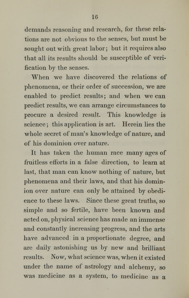 demands reasoning and research, for these rela- tions are not obvious to the senses, but must be sought out with great labor; but it requires also that all its results should be susceptible of veri- fication by the senses. When we have discovered the relations of phenomena, or their order of succession, we are enabled to predict results; and when we can predict results, we can arrange circumstances to procure a desired result. This knowledge is science; this application is art. Herein lies the whole secret of man's knowledge of nature, and of his dominion over nature. It has taken the human race many ages of fruitless efforts in a false direction, to learn at last, that man can know nothing of nature, but phenomena and their laws, and that his domin- ion over nature can only be attained by obedi- ence to these laws. Since these great truths, so simple and so fertile, have been known and acted on, physical science has made an immense and constantly increasing progress, and the arts have advanced in a proportionate degree, and are daily astonishing us by new and brilliant results. Now, what science was, when it existed under the name of astrology and alchemy, so was medicine as a system, to medicine as a