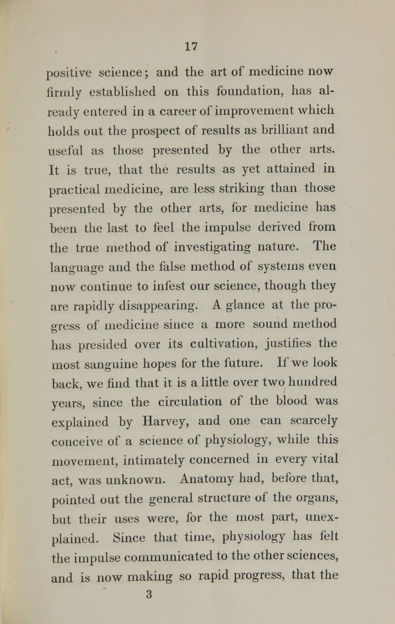 positive science; and the art of medicine now firmly established on this foundation, has al- ready entered in a career of improvement which holds out the prospect of results as brilliant and useful as those presented by the other arts. It is true, that the results as yet attained in practical medicine, are less striking than those presented by the other arts, for medicine has been the last to feel the impulse derived from the true method of investigating nature. The language and the false method of systems even now continue to infest our science, though they are rapidly disappearing. A glance at the pro- gress of medicine since a more sound method has presided over its cultivation, justifies the most sanguine hopes for the future. If we look back, we find that it is a little over two hundred years, since the circulation of the blood was explained by Harvey, and one can scarcely conceive of a science of physiology, while this movement, intimately concerned in every vital act, was unknown. Anatomy had, before that, pointed out the general structure of the organs, but their uses were, for the most part, unex- plained. Since that time, physiology has felt the impulse communicated to the other sciences, and is now making so rapid progress, that the 3
