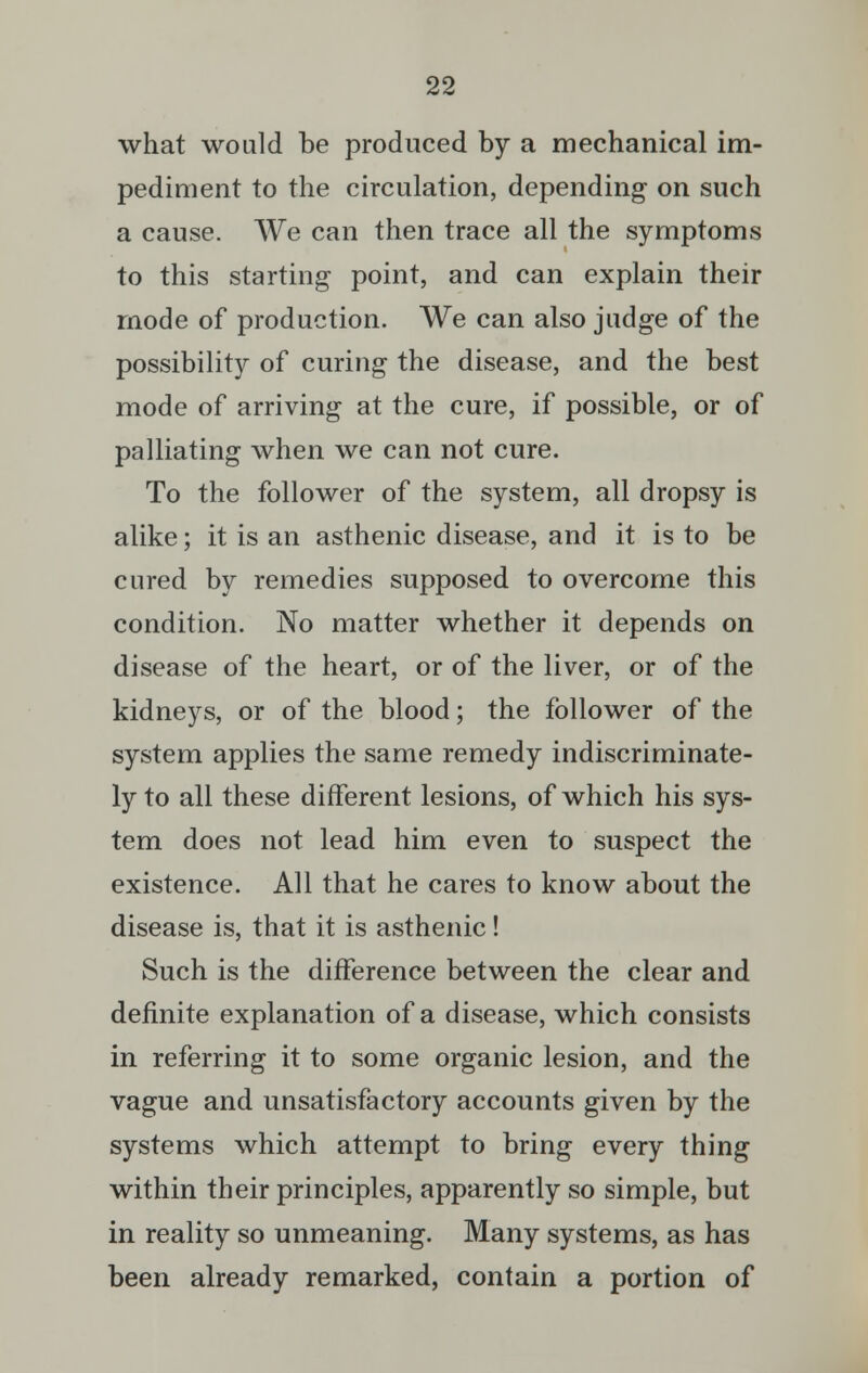 what would be produced by a mechanical im- pediment to the circulation, depending on such a cause. We can then trace all the symptoms to this starting point, and can explain their mode of production. We can also judge of the possibility of curing the disease, and the best mode of arriving at the cure, if possible, or of palliating when we can not cure. To the follower of the system, all dropsy is alike; it is an asthenic disease, and it is to be cured by remedies supposed to overcome this condition. No matter whether it depends on disease of the heart, or of the liver, or of the kidneys, or of the blood; the follower of the system applies the same remedy indiscriminate- ly to all these different lesions, of which his sys- tem does not lead him even to suspect the existence. All that he cares to know about the disease is, that it is asthenic! Such is the difference between the clear and definite explanation of a disease, which consists in referring it to some organic lesion, and the vague and unsatisfactory accounts given by the systems which attempt to bring every thing within their principles, apparently so simple, but in reality so unmeaning. Many systems, as has been already remarked, contain a portion of
