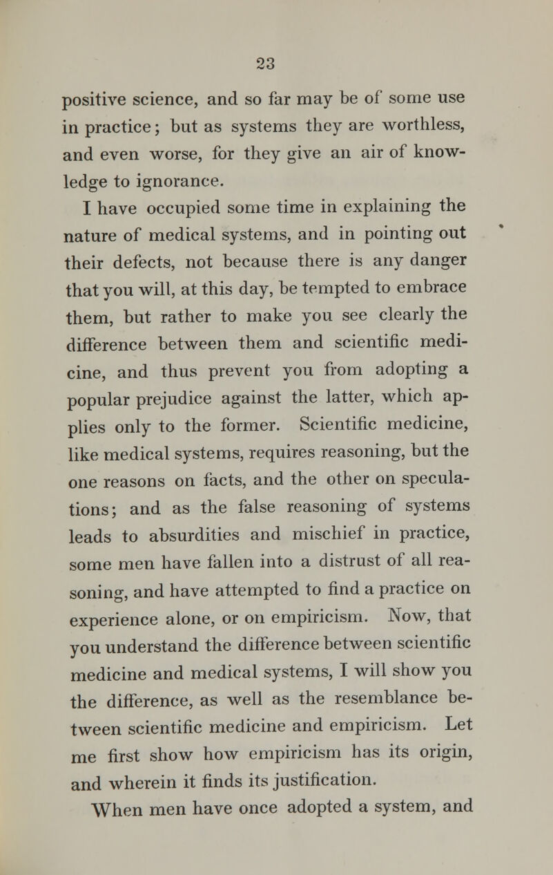 positive science, and so far may be of some use in practice; but as systems they are worthless, and even worse, for they give an air of know- ledge to ignorance. I have occupied some time in explaining the nature of medical systems, and in pointing out their defects, not because there is any danger that you will, at this day, be tempted to embrace them, but rather to make you see clearly the difference between them and scientific medi- cine, and thus prevent you from adopting a popular prejudice against the latter, which ap- plies only to the former. Scientific medicine, like medical systems, requires reasoning, but the one reasons on facts, and the other on specula- tions; and as the false reasoning of systems leads to absurdities and mischief in practice, some men have fallen into a distrust of all rea- soning, and have attempted to find a practice on experience alone, or on empiricism. Now, that you understand the difference between scientific medicine and medical systems, I will show you the difference, as well as the resemblance be- tween scientific medicine and empiricism. Let me first show how empiricism has its origin, and wherein it finds its justification. When men have once adopted a system, and