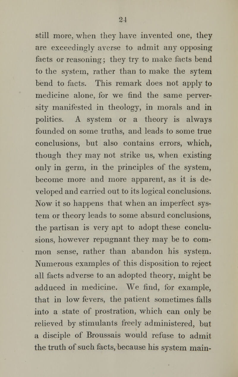 still more, when they have invented one, they are exceedingly averse to admit any opposing facts or reasoning; they try to make facts bend to the system, rather than to make the sytem bend to facts. This remark does not apply to medicine alone, for we find the same perver- sity manifested in theology, in morals and in politics. A system or a theory is always founded on some truths, and leads to some true conclusions, but also contains errors, which, though they may not strike us, when existing only in germ, in the principles of the system, become more and more apparent, as it is de- veloped and carried out to its logical conclusions. Now it so happens that when an imperfect sys- tem or theory leads to some absurd conclusions, the partisan is very apt to adopt these conclu- sions, however repugnant they may be to com- mon sense, rather than abandon his system. Numerous examples of this disposition to reject all facts adverse to an adopted theory, might be adduced in medicine. We find, for example, that in low fevers, the patient sometimes falls into a state of prostration, which can only be relieved by stimulants freely administered, but a disciple of Broussais would refuse to admit the truth of such facts, because his system main-