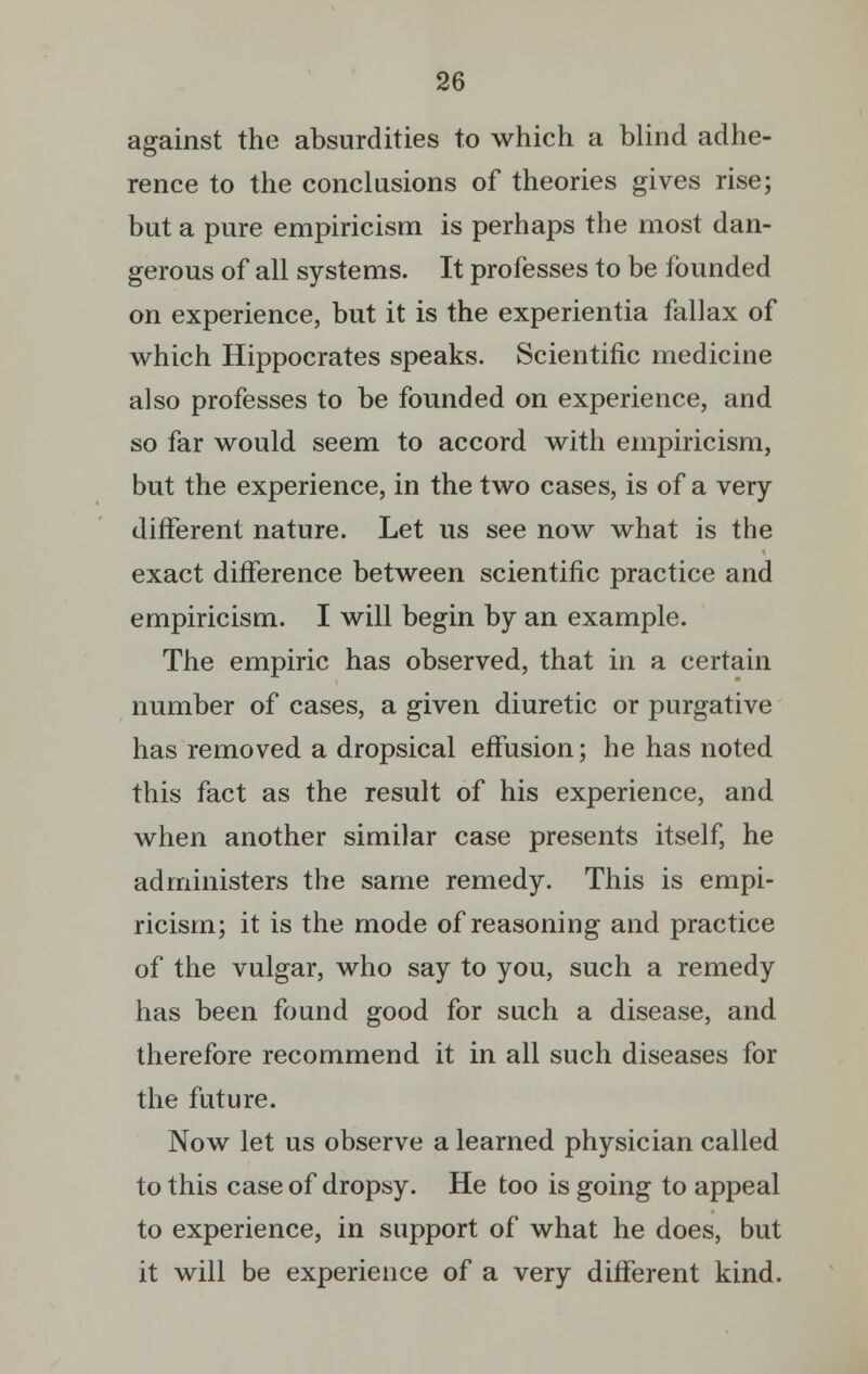 against the absurdities to which a blind adhe- rence to the conclusions of theories gives rise; but a pure empiricism is perhaps the most dan- gerous of all systems. It professes to be founded on experience, but it is the experientia fall ax of which Hippocrates speaks. Scientific medicine also professes to be founded on experience, and so far would seem to accord with empiricism, but the experience, in the two cases, is of a very different nature. Let us see now what is the exact difference between scientific practice and empiricism. I will begin by an example. The empiric has observed, that in a certain number of cases, a given diuretic or purgative has removed a dropsical effusion; he has noted this fact as the result of his experience, and when another similar case presents itself, he administers the same remedy. This is empi- ricism; it is the mode of reasoning and practice of the vulgar, who say to you, such a remedy has been found good for such a disease, and therefore recommend it in all such diseases for the future. Now let us observe a learned physician called to this case of dropsy. He too is going to appeal to experience, in support of what he does, but it will be experience of a very different kind.