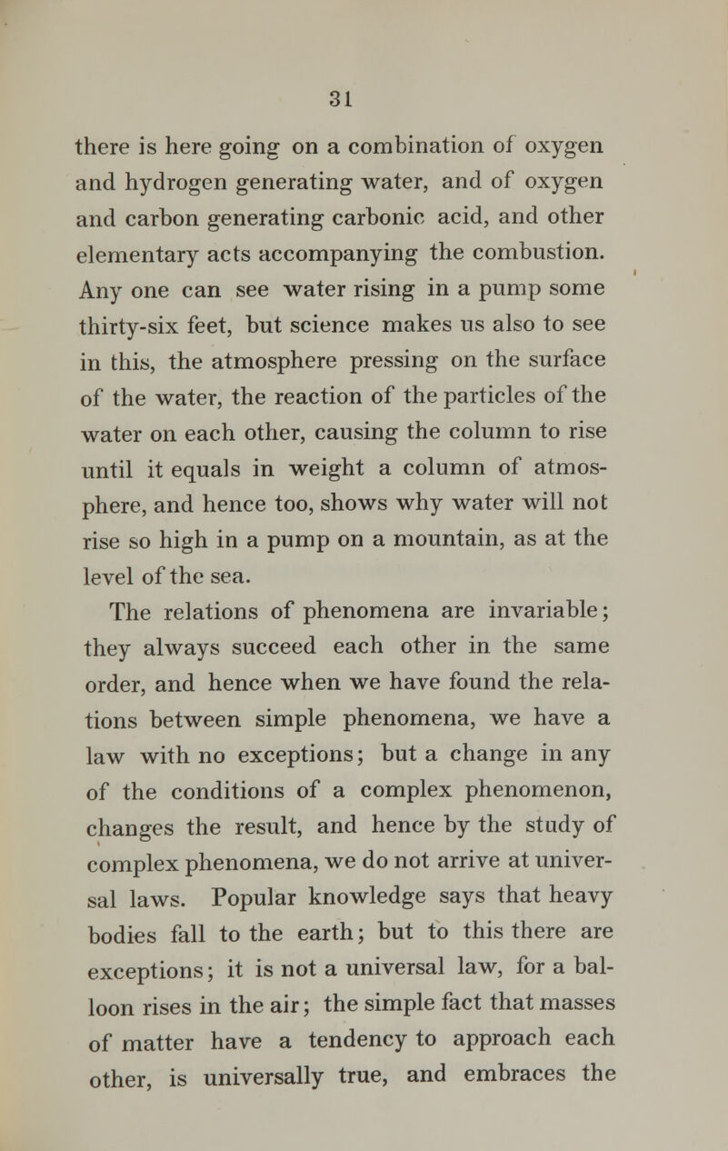 there is here going on a combination of oxygen and hydrogen generating water, and of oxygen and carbon generating carbonic acid, and other elementary acts accompanying the combustion. Any one can see water rising in a pump some thirty-six feet, but science makes us also to see in this, the atmosphere pressing on the surface of the water, the reaction of the particles of the water on each other, causing the column to rise until it equals in weight a column of atmos- phere, and hence too, shows why water will not rise so high in a pump on a mountain, as at the level of the sea. The relations of phenomena are invariable; they always succeed each other in the same order, and hence when we have found the rela- tions between simple phenomena, we have a law with no exceptions; but a change in any of the conditions of a complex phenomenon, changes the result, and hence by the study of complex phenomena, we do not arrive at univer- sal laws. Popular knowledge says that heavy bodies fall to the earth; but to this there are exceptions; it is not a universal law, for a bal- loon rises in the air; the simple fact that masses of matter have a tendency to approach each other, is universally true, and embraces the