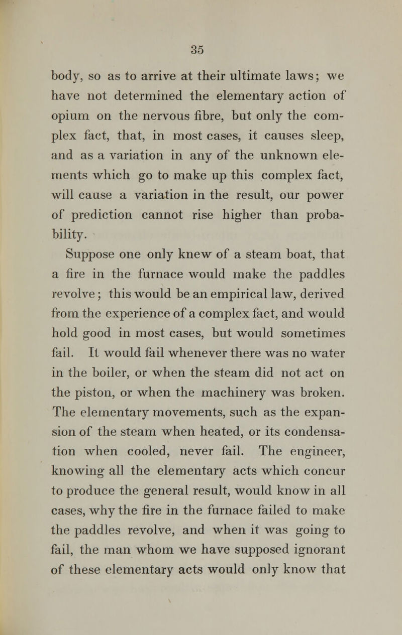 body, so as to arrive at their ultimate laws; we have not determined the elementary action of opium on the nervous fibre, but only the com- plex fact, that, in most cases, it causes sleep, and as a variation in any of the unknown ele- ments which go to make up this complex fact, will cause a variation in the result, our power of prediction cannot rise higher than proba- bility. Suppose one only knew of a steam boat, that a fire in the furnace would make the paddles revolve; this would be an empirical law, derived from the experience of a complex fact, and would hold good in most cases, but would sometimes fail. It would fail whenever there was no water in the boiler, or when the steam did not act on the piston, or when the machinery was broken. The elementary movements, such as the expan- sion of the steam when heated, or its condensa- tion when cooled, never fail. The engineer, knowing all the elementary acts which concur to produce the general result, would know in all cases, why the fire in the furnace failed to make the paddles revolve, and when it was going to fail, the man whom we have supposed ignorant of these elementary acts would only know that
