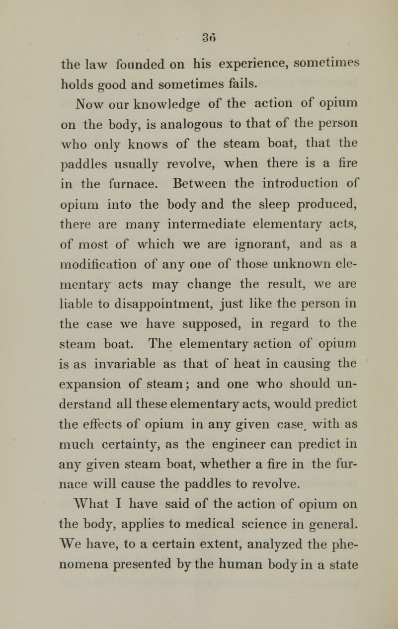 3m the law founded on his experience, sometimes holds good and sometimes fails. Now our knowledge of the action of opium on the body, is analogous to that of the person who only knows of the steam boat, that the paddles usually revolve, when there is a fire in the furnace. Between the introduction of opium into the body and the sleep produced, there are many intermediate elementary acts, of most of which we are ignorant, and as a modification of any one of those unknown ele- mentary acts may change the result, we are liable to disappointment, just like the person in the case we have supposed, in regard to the steam boat. The elementary action of opium is as invariable as that of heat in causing the expansion of steam; and one who should un- derstand all these elementary acts, would predict the effects of opium in any given case, with as much certainty, as the engineer can predict in any given steam boat, whether a fire in the fur- nace will cause the paddles to revolve. What I have said of the action of opium on the body, applies to medical science in general. We have, to a certain extent, analyzed the phe- nomena presented by the human body in a state