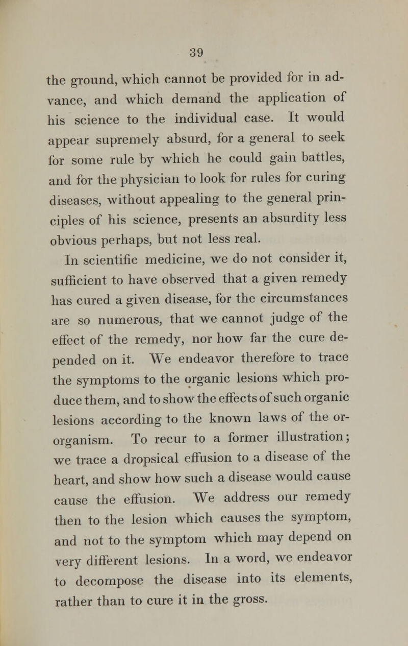 the ground, which cannot be provided for in ad- vance, and which demand the application of his science to the individual case. It would appear supremely absurd, for a general to seek for some rule by which he could gain battles, and for the physician to look for rules for curing diseases, without appealing to the general prin- ciples of his science, presents an absurdity less obvious perhaps, but not less real. In scientific medicine, we do not consider it, sufficient to have observed that a given remedy has cured a given disease, for the circumstances are so numerous, that we cannot judge of the effect of the remedy, nor how far the cure de- pended on it. We endeavor therefore to trace the symptoms to the organic lesions which pro- duce them, and to show the effects of such organic lesions according to the known laws of the or- organism. To recur to a former illustration; we trace a dropsical effusion to a disease of the heart, and show how such a disease would cause cause the effusion. We address our remedy then to the lesion which causes the symptom, and not to the symptom which may depend on very different lesions. In a word, we endeavor to decompose the disease into its elements, rather than to cure it in the gross.