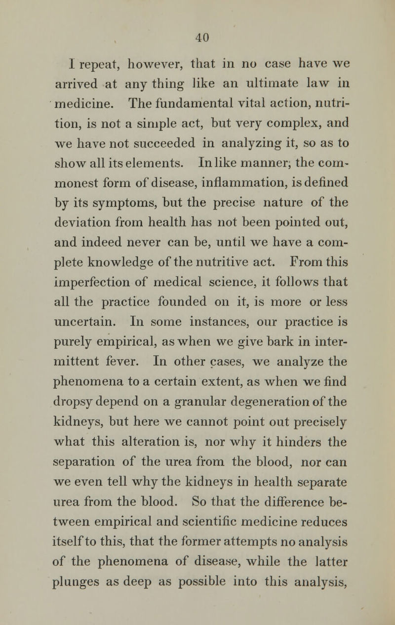 I repeat, however, that in no case have we arrived at any thing like an ultimate law in medicine. The fundamental vital action, nutri- tion, is not a simple act, but very complex, and we have not succeeded in analyzing it, so as to show all its elements. In like manner; the com- monest form of disease, inflammation, is defined by its symptoms, but the precise nature of the deviation from health has not been pointed out, and indeed never can be, until we have a com- plete knowledge of the nutritive act. From this imperfection of medical science, it follows that all the practice founded on it, is more or less uncertain. In some instances, our practice is purely empirical, as when we give bark in inter- mittent fever. In other cases, we analyze the phenomena to a certain extent, as when we find dropsy depend on a granular degeneration of the kidneys, but here we cannot point out precisely what this alteration is, nor why it hinders the separation of the urea from the blood, nor can we even tell why the kidneys in health separate urea from the blood. So that the difference be- tween empirical and scientific medicine reduces itself to this, that the former attempts no analysis of the phenomena of disease, while the latter plunges as deep as possible into this analysis,