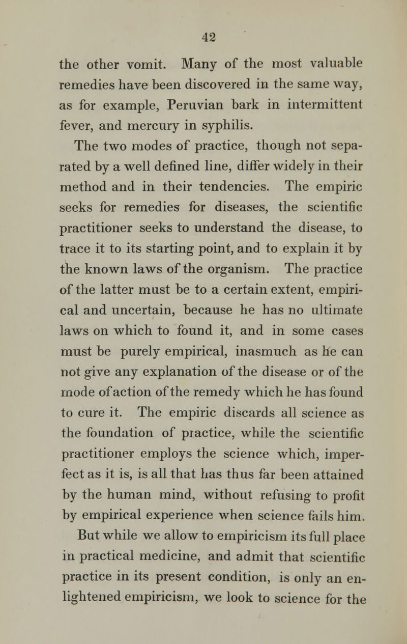the other vomit. Many of the most valuable remedies have been discovered in the same way, as for example, Peruvian bark in intermittent fever, and mercury in syphilis. The two modes of practice, though not sepa- rated by a well defined line, differ widely in their method and in their tendencies. The empiric seeks for remedies for diseases, the scientific practitioner seeks to understand the disease, to trace it to its starting point, and to explain it by the known laws of the organism. The practice of the latter must be to a certain extent, empiri- cal and uncertain, because he has no ultimate laws on which to found it, and in some cases must be purely empirical, inasmuch as he can not give any explanation of the disease or of the mode of action of the remedy which he has found to cure it. The empiric discards all science as the foundation of practice, while the scientific practitioner employs the science which, imper- fect as it is, is all that has thus far been attained by the human mind, without refusing to profit by empirical experience when science fails him. But while we allow to empiricism its full place in practical medicine, and admit that scientific practice in its present condition, is only an en- lightened empiricism, we look to science for the