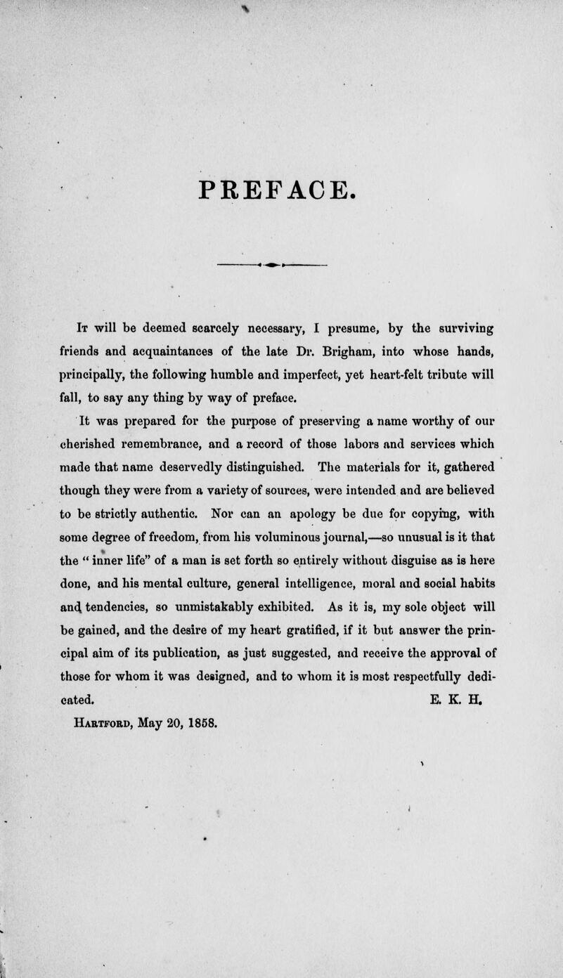 PREFACE. It will be deemed scarcely necessary, I presume, by the surviving friends and acquaintances of the late Dr. Brigham, into whose hands, principally, the following humble and imperfect, yet heart-felt tribute will fall, to say any thing by way of preface. It was prepared for the purpose of preserving a name worthy of our cherished remembrance, and a record of those labors and services which made that name deservedly distinguished. The materials for it, gathered though they were from a variety of sources, were intended and are believed to be strictly authentic. Nor can an apology be due for copying, with some degree of freedom, from his voluminous journal,—so unusual is it that the  inner life of a man is set forth so entirely without disguise as is here done, and his mental culture, general intelligence, moral and social habits and tendencies, so unmistakably exhibited. As it is, my sole object will be gained, and the desire of my heart gratified, if it but answer the prin- cipal aim of its publication, as just suggested, and receive the approval of those for whom it was designed, and to whom it is most respectfully dedi- cated. E. K. H. Hartford, May 20, 1858.