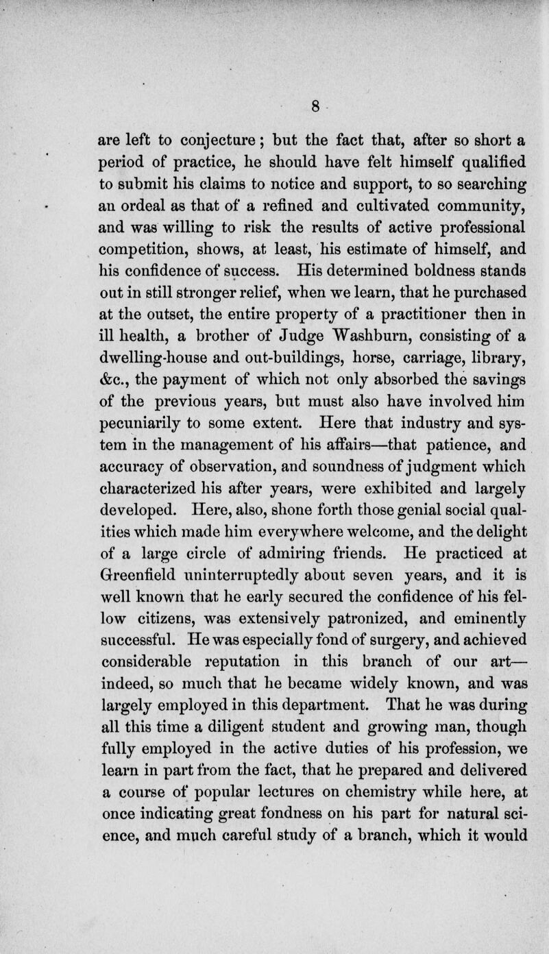 are left to conjecture; but the fact that, after so short a period of practice, he should have felt himself qualified to submit his claims to notice and support, to so searching an ordeal as that of a refined and cultivated community, and was willing to risk the results of active professional competition, shows, at least, his estimate of himself, and his confidence of success. His determined boldness stands out in still stronger relief, when we learn, that he purchased at the outset, the entire property of a practitioner then in ill health, a brother of Judge Washburn, consisting of a dwelling-house and out-buildings, horse, carriage, library, &c, the payment of which not only absorbed the savings of the previous years, but must also have involved him pecuniarily to some extent. Here that industry and sys- tem in the management of his affairs—that patience, and accuracy of observation, and soundness of judgment which characterized his after years, were exhibited and largely developed. Here, also, shone forth those genial social qual- ities which made him everywhere welcome, and the delight of a large circle of admiring friends. He practiced at Greenfield uninterruptedly about seven years, and it is well known that he early secured the confidence of his fel- low citizens, was extensively patronized, and eminently successful. He was especially fond of surgery, and achieved considerable reputation in this branch of our art— indeed, so much that he became widely known, and was largely employed in this department. That he was during all this time a diligent student and growing man, though fully employed in the active duties of his profession, we learn in part from the fact, that he prepared and delivered a course of popular lectures on chemistry while here, at once indicating great fondness on his part for natural sci- ence, and much careful study of a branch, which it would