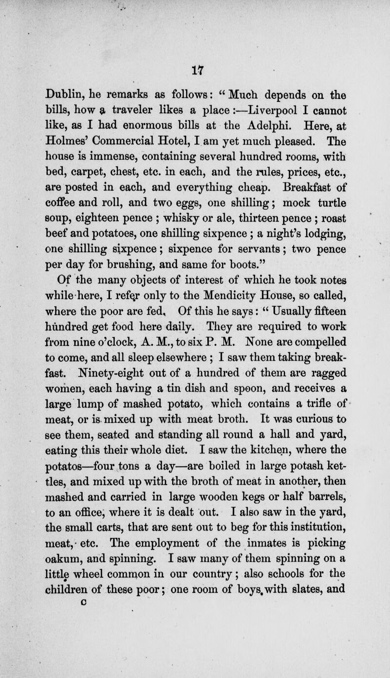 IT Dublin, he remarks as follows:  Much depends on the bills, how a traveler likes a place :—Liverpool I cannot like, as I had enormous bills at the Adelphi. Here, at Holmes' Commercial Hotel, I am yet much pleased. The house is immense, containing several hundred rooms, with bed, carpet, chest, etc. in each, and the rules, prices, etc., are posted in each, and everything cheap. Breakfast of coffee and roll, and two eggs, one shilling; mock turtle soup, eighteen pence ; whisky or ale, thirteen pence ; roast beef and potatoes, one shilling sixpence ; a night's lodging, one shilling sixpence; sixpence for servants; two pence per day for brushing, and same for boots. Of the many objects of interest of which he took notes while here, I refe,r only to the Mendicity House, so called, where the poor are fed. Of this he says:  Usually fifteen hundred get food here daily. They are required to work from nine o'clock, A. M., to six P. M. None are compelled to come, and all sleep elsewhere ; I saw them taking break- fast. Ninety-eight out of a hundred of them are ragged women, each having a tin dish and spoon, and receives a large lump of mashed potato, which contains a trifle of meat, or is mixed up with meat broth. It was curious to see them, seated and standing all round a hall and yard, eating this their whole diet. I saw the kitchen, where the potatos—four tons a day—are boiled in large potash ket- tles, and mixed up with the broth of meat in another, then mashed and carried in large wooden kegs or half barrels, to an office, where it is dealt out. I also saw in the yard, the small carts, that are sent out to beg for this institution, meat, • etc. The employment of the inmates is picking oakum, and spinning. I saw many of them spinning on a little wheel common in our country ; also schools for the children of these poor; one room of boys, with slates, and o