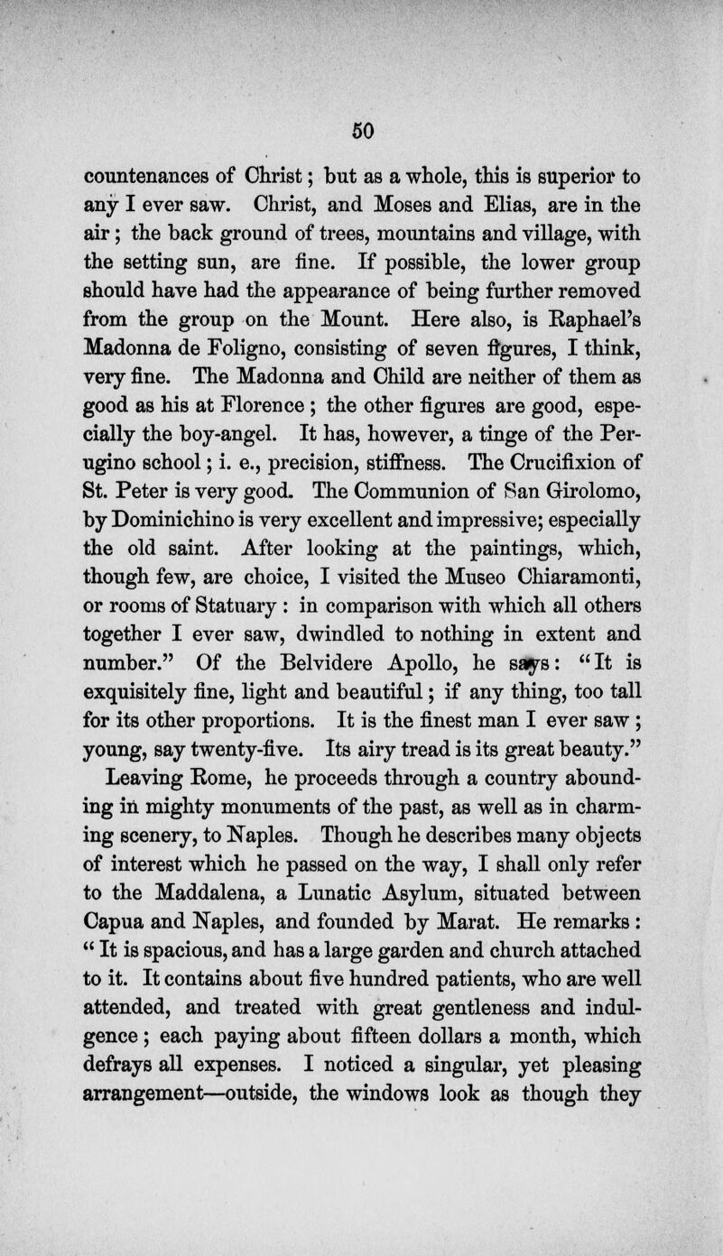 countenances of Christ; but as a whole, this is superior to any I ever saw. Christ, and Moses and Elias, are in the air; the back ground of trees, mountains and village, with the setting sun, are fine. If possible, the lower group should have had the appearance of being further removed from the group on the Mount. Here also, is Raphael's Madonna de Foligno, consisting of seven figures, I think, very fine. The Madonna and Child are neither of them as good as his at Florence ; the other figures are good, espe- cially the boy-angel. It has, however, a tinge of the Per- ugino school; i. e., precision, stiffness. The Crucifixion of St. Peter is very good. The Communion of Ran Girolomo, by Dominichino is very excellent and impressive; especially the old saint. After looking at the paintings, which, though few, are choice, I visited the Museo Chiaramonti, or rooms of Statuary : in comparison with which all others together I ever saw, dwindled to nothing in extent and number. Of the Belvidere Apollo, he says:  It is exquisitely fine, light and beautiful; if any thing, too tall for its other proportions. It is the finest man I ever saw ; young, say twenty-five. Its airy tread is its great beauty. Leaving Rome, he proceeds through a country abound- ing in mighty monuments of the past, as well as in charm- ing scenery, to Naples. Though he describes many objects of interest which he passed on the way, I shall only refer to the Maddalena, a Lunatic Asylum, situated between Capua and Naples, and founded by Marat. He remarks :  It is spacious, and has a large garden and church attached to it. It contains about five hundred patients, who are well attended, and treated with great gentleness and indul- gence ; each paying about fifteen dollars a month, which defrays all expenses. I noticed a singular, yet pleasing arrangement—outside, the windows look as though they