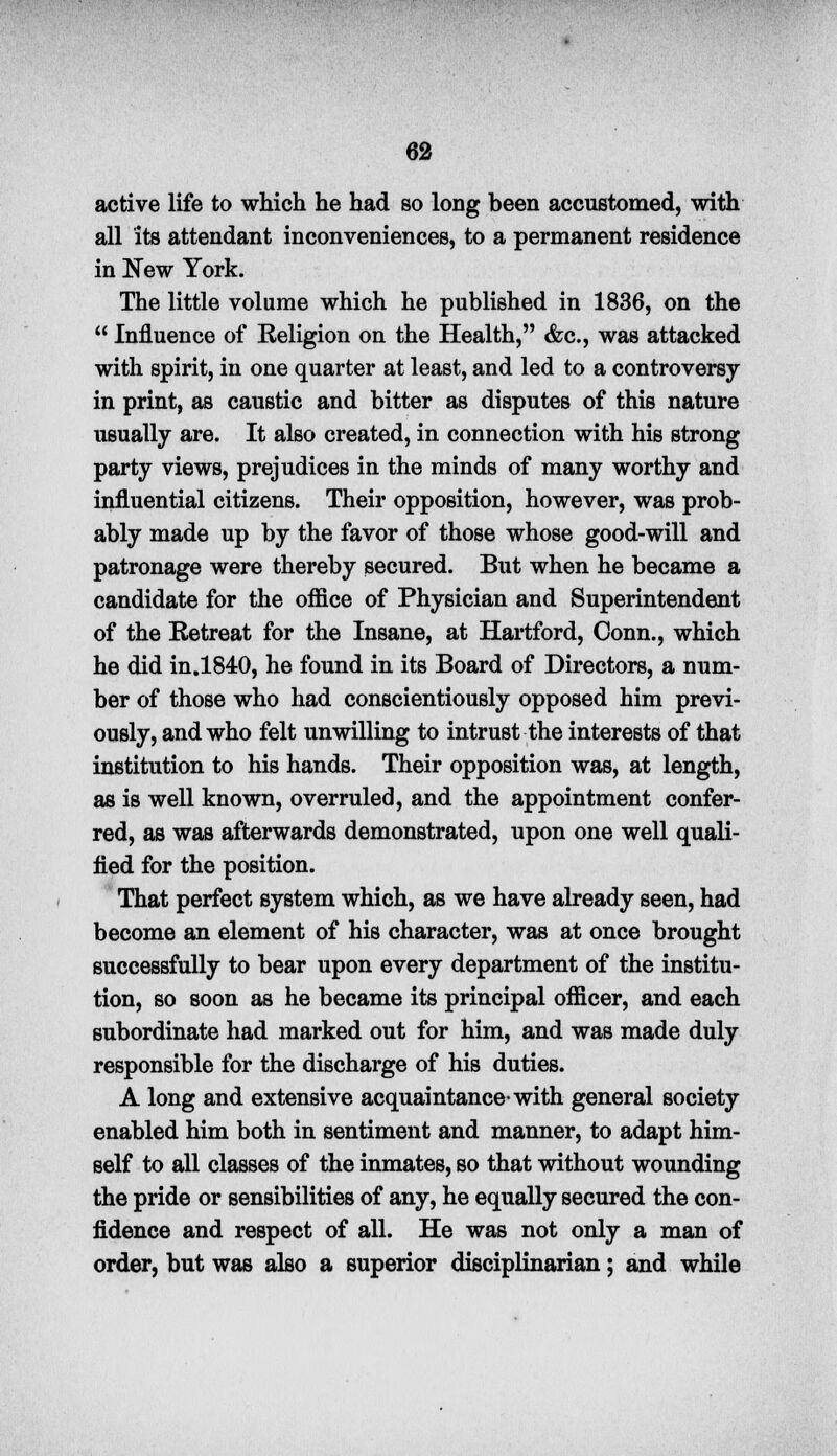 active life to which he had so long been accustomed, with all its attendant inconveniences, to a permanent residence in New York. The little volume which he published in 1836, on the  Influence of Religion on the Health, &c, was attacked with spirit, in one quarter at least, and led to a controversy in print, as caustic and bitter as disputes of this nature usually are. It also created, in connection with his strong party views, prejudices in the minds of many worthy and influential citizens. Their opposition, however, was prob- ably made up by the favor of those whose good-will and patronage were thereby secured. But when he became a candidate for the office of Physician and Superintendent of the Retreat for the Insane, at Hartford, Conn., which he did in.1840, he found in its Board of Directors, a num- ber of those who had conscientiously opposed him previ- ously, and who felt unwilling to intrust the interests of that institution to his hands. Their opposition was, at length, as is well known, overruled, and the appointment confer- red, as was afterwards demonstrated, upon one well quali- fied for the position. That perfect system which, as we have already seen, had become an element of his character, was at once brought successfully to bear upon every department of the institu- tion, so soon as he became its principal officer, and each subordinate had marked out for him, and was made duly responsible for the discharge of his duties. A long and extensive acquaintance-with general society enabled him both in sentiment and manner, to adapt him- self to all classes of the inmates, so that without wounding the pride or sensibilities of any, he equally secured the con- fidence and respect of all. He was not only a man of order, but was also a superior disciplinarian; and while