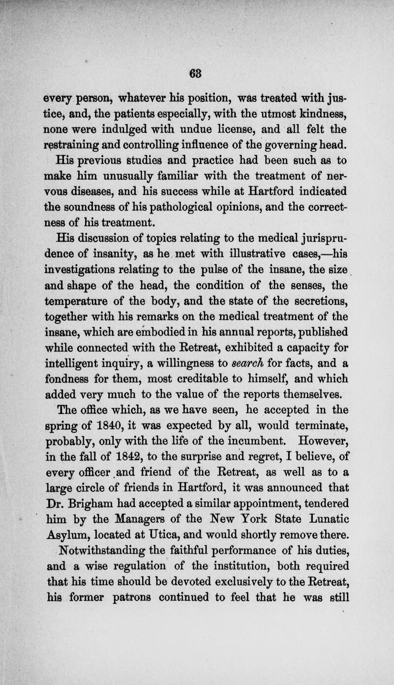 every person, whatever his position, was treated with jus- tice, and, the patients especially, with the utmost kindness, none were indulged with undue license, and all felt the restraining and controlling influence of the governing head. His previous studies and practice had been such as to make him unusually familiar with the treatment of ner- vous diseases, and his success while at Hartford indicated the soundness of his pathological opinions, and the correct- ness of his treatment. His discussion of topics relating to the medical jurispru- dence of insanity, as he met with illustrative cases,—his investigations relating to the pulse of the insane, the size and shape of the head, the condition of the senses, the temperature of the body, and the state of the secretions, together with his remarks on the medical treatment of the insane, which are embodied in his annual reports, published while connected with the Retreat, exhibited a capacity for intelligent inquiry, a willingness to search for facts, and a fondness for them, most creditable to himself, and which added very much to the value of the reports themselves. The office which, as we have seen, he accepted in the spring of 1840, it was expected by all, would terminate, probably, only with the life of the incumbent. However, in the fall of 1842, to the surprise and regret, I believe, of every officer.and friend of the Retreat, as well as to a large circle of friends in Hartford, it was announced that Dr. Brigham had accepted a similar appointment, tendered him by the Managers of the New York State Lunatic Asylum, located at Utica, and would shortly remove there. Notwithstanding the faithful performance of his duties, and a wise regulation of the institution, both required that his time should be devoted exclusively to the Retreat, his former patrons continued to feel that he was still