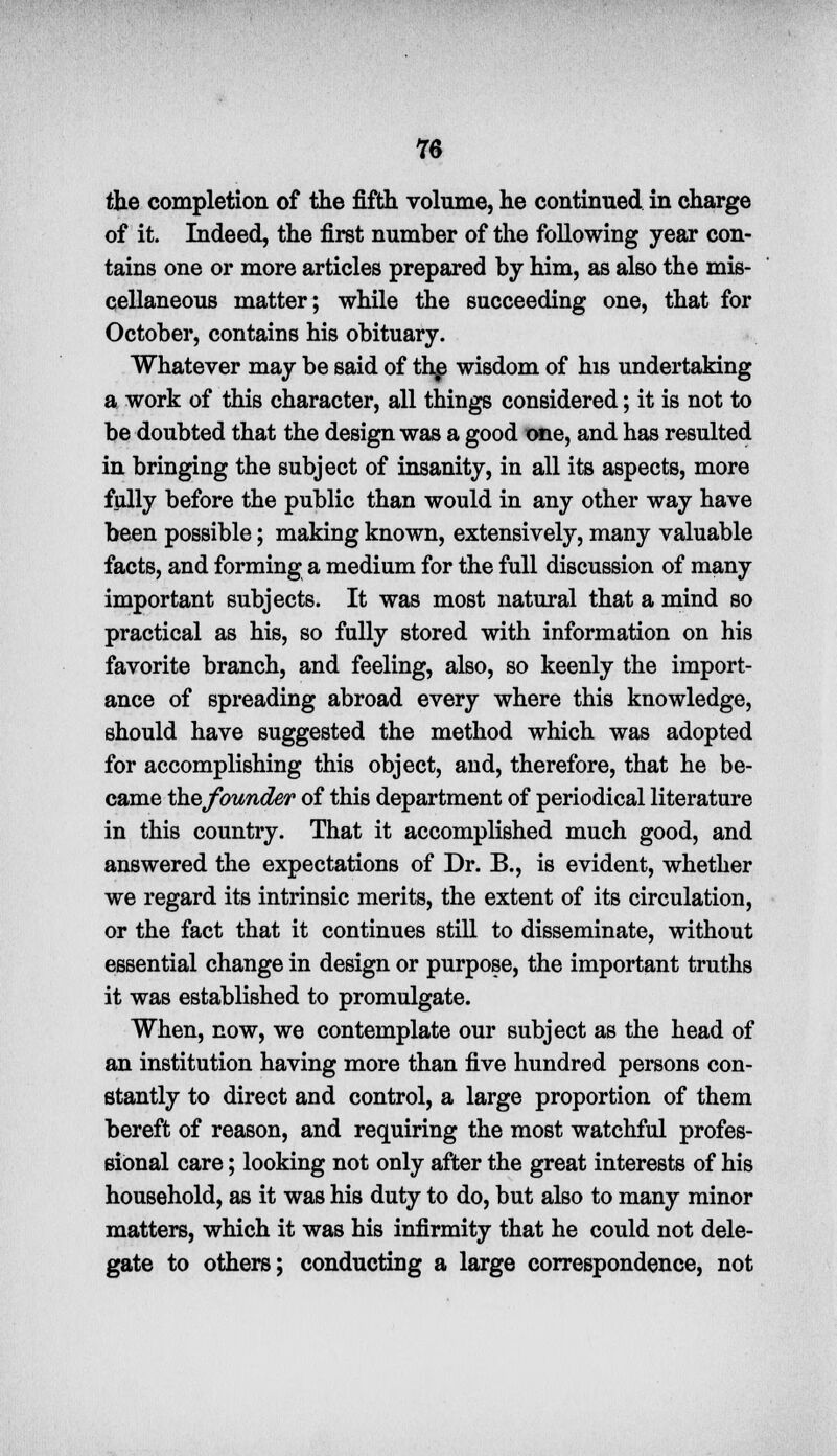 the completion of the fifth volume, he continued in charge of it. Indeed, the first number of the following year con- tains one or more articles prepared by him, as also the mis- cellaneous matter; while the succeeding one, that for October, contains his obituary. Whatever may be said of thjj wisdom of his undertaking a work of this character, all things considered; it is not to be doubted that the design was a good one, and has resulted in bringing the subject of insanity, in all its aspects, more fully before the public than would in any other way have been possible; making known, extensively, many valuable facts, and forming a medium for the full discussion of many important subjects. It was most natural that a mind so practical as his, so fully stored with information on his favorite branch, and feeling, also, so keenly the import- ance of spreading abroad every where this knowledge, should have suggested the method which was adopted for accomplishing this object, and, therefore, that he be- came thefounder of this department of periodical literature in this country. That it accomplished much good, and answered the expectations of Dr. B., is evident, whether we regard its intrinsic merits, the extent of its circulation, or the fact that it continues still to disseminate, without essential change in design or purpose, the important truths it was established to promulgate. When, now, we contemplate our subject as the head of an institution having more than five hundred persons con- stantly to direct and control, a large proportion of them bereft of reason, and requiring the most watchful profes- sional care; looking not only after the great interests of his household, as it was his duty to do, but also to many minor matters, which it was his infirmity that he could not dele- gate to others; conducting a large correspondence, not