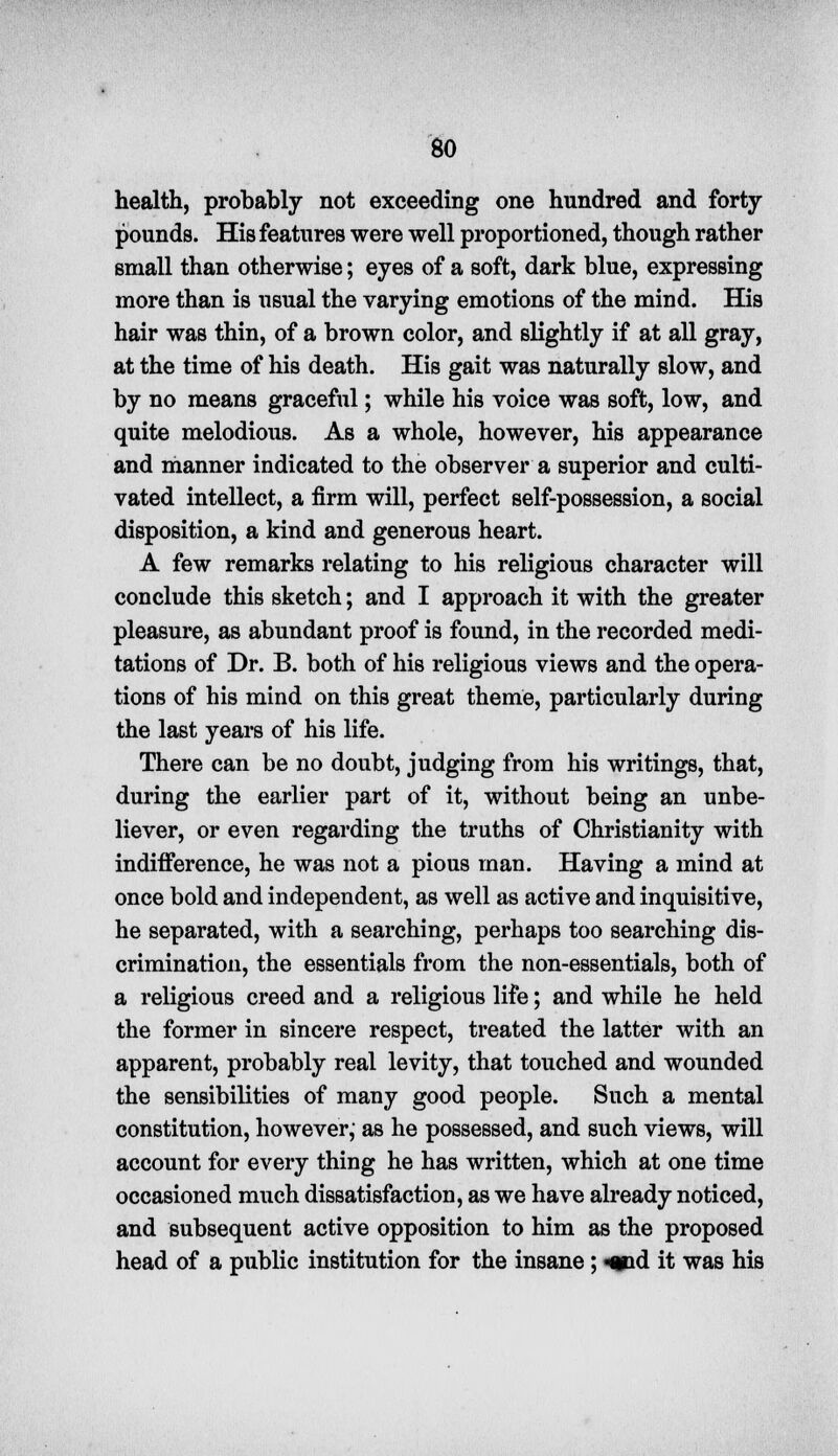 health, probably not exceeding one hundred and forty- pounds. His features were well proportioned, though rather small than otherwise; eyes of a soft, dark blue, expressing more than is usual the varying emotions of the mind. His hair was thin, of a brown color, and slightly if at all gray, at the time of his death. His gait was naturally slow, and by no means graceful; while his voice was soft, low, and quite melodious. As a whole, however, his appearance and manner indicated to the observer a superior and culti- vated intellect, a firm will, perfect self-possession, a social disposition, a kind and generous heart. A few remarks relating to his religious character will conclude this sketch; and I approach it with the greater pleasure, as abundant proof is found, in the recorded medi- tations of Dr. B. both of his religious views and the opera- tions of his mind on this great theme, particularly during the last years of his life. There can be no doubt, judging from his writings, that, during the earlier part of it, without being an unbe- liever, or even regarding the truths of Christianity with indifference, he was not a pious man. Having a mind at once bold and independent, as well as active and inquisitive, he separated, with a searching, perhaps too searching dis- crimination, the essentials from the non-essentials, both of a religious creed and a religious life; and while he held the former in sincere respect, treated the latter with an apparent, probably real levity, that touched and wounded the sensibilities of many good people. Such a mental constitution, however,- as he possessed, and such views, will account for every thing he has written, which at one time occasioned much dissatisfaction, as we have already noticed, and subsequent active opposition to him as the proposed head of a public institution for the insane ; «»id it was his