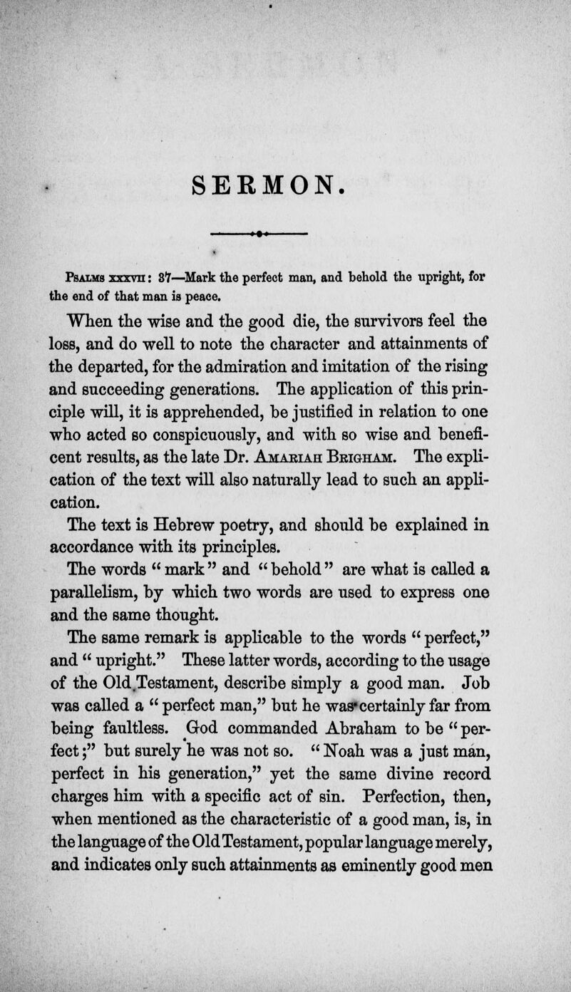 SERMON. Psalms xxrvn: 87—Mark the perfect man, and behold the upright, for the end of that man is peace. When the wise and the good die, the survivors feel the loss, and do well to note the character and attainments of the departed, for the admiration and imitation of the rising and succeeding generations. The application of this prin- ciple will, it is apprehended, be justified in relation to one who acted so conspicuously, and with so wise and benefi- cent results, as the late Dr. Amakiah Bkigham. The expli- cation of the text will also naturally lead to such an appli- cation. The text is Hebrew poetry, and should be explained in accordance with its principles. The words  mark and behold are what is called a parallelism, by which two words are used to express one and the same thought. The same remark is applicable to the words  perfect, and  upright. These latter words, according to the usage of the Old Testament, describe simply a good man. Job was called a  perfect man, but he was»certainly far from being faultless. God commanded Abraham to be  per- fect ; but surely he was not so.  Noah was a just man, perfect in his generation, yet the same divine record charges him with a specific act of sin. Perfection, then, when mentioned as the characteristic of a good man, is, in the language of the Old Testament, popular language merely, and indicates only such attainments as eminently good men