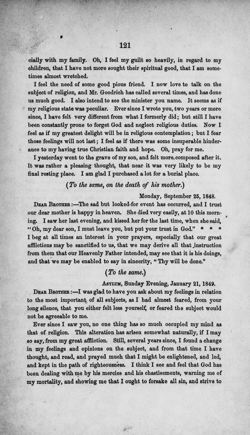 cially with my family. Oh, I feel my guilt so heavily, in regard to my children, that I have not more sought their spiritual good, that I am some- times almost wretched. I feel the need of some good pious friend. I now love to talk on the subject of religion, and Mr. Goodrich has called several times, and has done us much good. I also intend to see the minister you name. It seems as if my religious state was peculiar. Ever since I wrote you, two years or more since, I have felt very different from what I formerly did; but still I have been constantly prone to forget God and neglect religious duties. Now I feel as if my greatest delight will be in religious contemplation; but I fear those feelings will not last; I feel as if there was some insuperable hinder- ance to my having true Christian faith and hope. Oh, pray for me. I yesterday went to the grave of my son, and felt more, composed after it. It was rather a pleasing thought, tbat near it was very likely to be my final resting place. I am glad I purchased a lot for a burial place. (To the same, on the death of his mother.) Monday, September 25, 1848. Dear Brother :—The sad but looked-for event has occurred, and I trust our dear mother is happy in heaven. She died very easily, at 10 this morn- ing. I saw her last evening, and kissed her for the last time, when she said, Oh, my dear son, I must leave you, but put your trust in God. * * * I beg at all times an interest in your prayers, especially that our great afflictions may be sanctified to us, that we may derive all that .instruction from them that our Heavenly Father intended, may see that it is his doings, and that we may be enabled to say in sincerity,  Thy will be done. (To the same.) Asylum, Sunday Evening, January 21, 1849. Dear Brother :—I was glad to have you ask about my feelings in relation to the most important of all subjects, as I had almost feared, from your long silence, that you either felt less yourself, or feared the subject would not be agreeable to me. Ever since I saw you, no one thing has so much occupied my mind as that of religion. This alteration has arisen somewhat naturally, if I may so say, from my great affliction. Still, several years since, I found a change in my feelings and opinions on the subject, and from that time I have thought, and read, and prayed much that I might be enlightened, and led, and kept in the path of righteousness. I think I see and feel that God has been dealing with me by his mercies and his chastisements, warning me of my mortality, and showing me that I ought to forsake all sin, and strive to