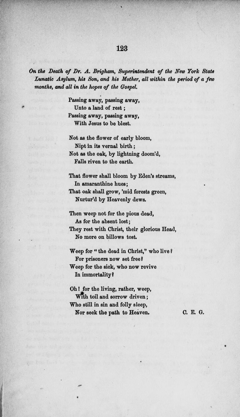 On the Death of Dr. A. Brigham, Superintendent of the New York State Lunatic Asylum, his Son, and his Mother, all within the period of a few months, and all in the hopes of the Gospel. Passing away, passing away, Unto a land of rest; Passing away, passing away, With Jesus to be blest. Not as the flower of early bloom, Nipt in its vernal birth; Not as the oak, by lightning doom'd, Falls riven to the earth. That flower shall bloom by Eden's streams, In amaranthine hues; That oak shall grow, 'mid forests green, Nurtur'd by Heavenly dews. Then weep not for the pious dead, As for the absent lost; They rest with Christ, their glorious Head, No more on billows tost. Weep for  the dead in Christ, who live ? For prisoners now set free ? Weep for the sick, who now revive In immortality? Oh! for the living, rather, weep, With toil and sorrow driven; Who still in sin and folly sleep, Nor seek the path to Heaven. C. E. G.