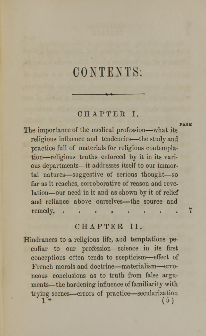 CONTENTS: CHAPTER I. i The importance of the medical profession—what its religious influence and tendencies—the study and practice full of materials for religious contempla- tion—religious truths enforced by it in its vari- ous departments—it addresses itself to our immor- tal natures—suggestive of serious thought—so far as it reaches, corroborative of reason and reve- lation—our need in it and as shown by it of relief and reliance above ourselves—the source and remedy, CHAPTER II. Hindrances to a religious life, and temptations pe- culiar to our profession—science in its first conceptions often tends to scepticism—effect of French morals and doctrine—materialism—erro- neous conclusions as to truth from false argu- ments—the hardening influence of familiarity with trying scenes—errors of practice—secularization