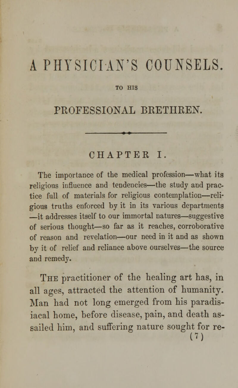 PROFESSIONAL BRETHREN. CHAPTER I. The importance of the medical profession—what its religious influence and tendencies—the study and prac- tice full of materials for religious contemplation—reli- gious truths enforced by it in its various departments —it addresses itself to our immortal natures—suggestive of serious thought—so far as it reaches, corroborative of reason and revelation—our need in it and as shown by it of relief and reliance above ourselves—the source and remedy. The practitioner of the healing art has, in all ages, attracted the attention of humanity. Man had not long emerged from his paradis- iacal home, before disease, pain, and death as- sailed him, and suffering nature sought for re- P)