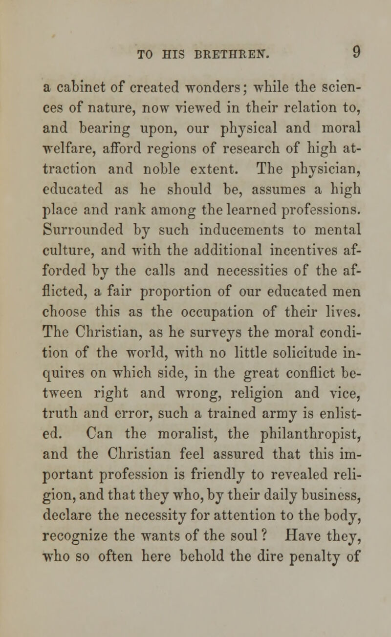 a cabinet of created wonders; while the scien- ces of nature, now viewed in their relation to, and bearing upon, our physical and moral welfare, afford regions of research of high at- traction and noble extent. The physician, educated as he should be, assumes a high place and rank among the learned professions. Surrounded by such inducements to mental culture, and with the additional incentives af- forded by the calls and necessities of the af- flicted, a fair proportion of our educated men choose this as the occupation of their lives. The Christian, as he surveys the moral condi- tion of the world, with no little solicitude in- quires on which side, in the great conflict be- tween right and wrong, religion and vice, truth and error, such a trained army is enlist- ed. Can the moralist, the philanthropist, and the Christian feel assured that this im- portant profession is friendly to revealed reli- gion, and that they who, by their daily business, declare the necessity for attention to the body, recognize the wants of the soul ? Have they, who so often here behold the dire penalty of