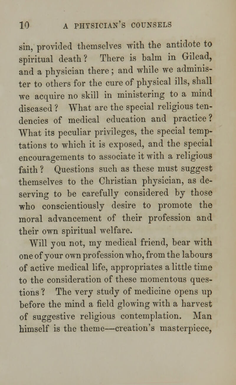 sin, provided themselves with the antidote to spiritual death? There is balm in Gilead, and a physician there; and while we adminis- ter to others for the cure of physical ills, shall we acquire no skill in ministering to a mind diseased ? What are the special religious ten- dencies of medical education and practice? What its peculiar privileges, the special temp- tations to which it is exposed, and the special encouragements to associate it with a religious faith ? Questions such as these must suggest themselves to the Christian physician, as de- serving to be carefully considered by those who conscientiously desire to promote the moral advancement of their profession and their own spiritual welfare. Will you not, my medical friend, bear with one of your own profession who, from the labours of active medical life, appropriates a little time to the consideration of these momentous ques- tions ? The very study of medicine opens up before the mind a field glowing with a harvest of suggestive religious contemplation. Man himself is the theme—creation's masterpiece,