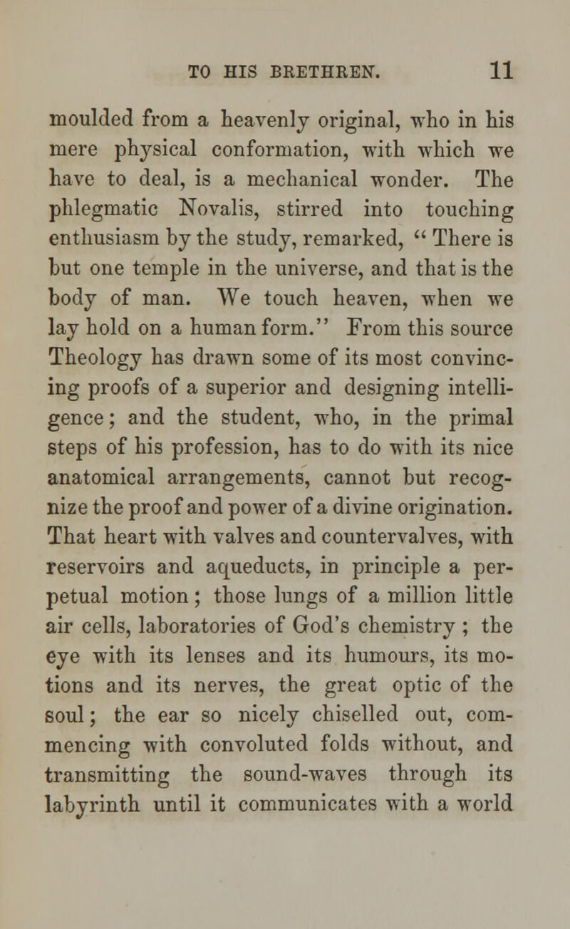 moulded from a heavenly original, who in his mere physical conformation, with which we have to deal, is a mechanical wonder. The phlegmatic Novalis, stirred into touching enthusiasm by the study, remarked, There is but one temple in the universe, and that is the body of man. We touch heaven, when we lay hold on a human form. From this source Theology has drawn some of its most convinc- ing proofs of a superior and designing intelli- gence ; and the student, who, in the primal steps of his profession, has to do with its nice anatomical arrangements, cannot but recog- nize the proof and power of a divine origination. That heart with valves and countervalves, with reservoirs and aqueducts, in principle a per- petual motion; those lungs of a million little air cells, laboratories of God's chemistry ; the eye with its lenses and its humours, its mo- tions and its nerves, the great optic of the soul; the ear so nicely chiselled out, com- mencing with convoluted folds without, and transmitting the sound-waves through its labyrinth until it communicates with a world