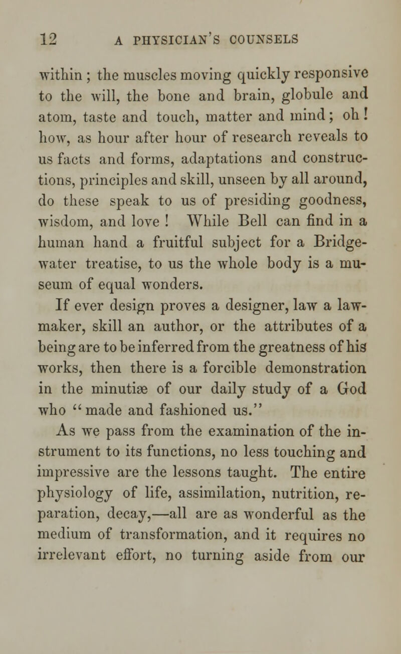 within ; the muscles moving quickly responsive to the will, the bone and brain, globule and atom, taste and touch, matter and mind; oh ! how, as hour after hour of research reveals to us facts and forms, adaptations and construc- tions, principles and skill, unseen by all around, do these speak to us of presiding goodness, wisdom, and love ! While Bell can find in a human hand a fruitful subject for a Bridge- water treatise, to us the whole body is a mu- seum of equal wonders. If ever design proves a designer, law a law- maker, skill an author, or the attributes of a being are to be inferred from the greatness of his works, then there is a forcible demonstration in the minutiae of our daily study of a God who made and fashioned us. As Ave pass from the examination of the in- strument to its functions, no less touching and impressive are the lessons taught. The entire physiology of life, assimilation, nutrition, re- paration, decay,—all are as wonderful as the medium of transformation, and it requires no irrelevant effort, no turning aside from our