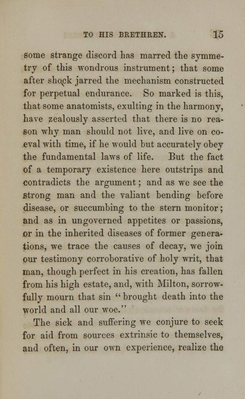 some strange discord has marred the symme- try of this wondrous instrument; that some after shovck jarred the mechanism constructed for perpetual endurance. So marked is this, that some anatomists, exulting in the harmony, have zealously asserted that there is no rea- son why man should not live, and live on co- eval with time, if he would but accurately obey the fundamental laws of life. But the fact of a temporary existence here outstrips and contradicts the argument; and as we see the strong man and the valiant bending before disease, or succumbing to the stern monitor; and as in un governed appetites or passions, or in the inherited diseases of former genera- tions, we trace the causes of decay, we join our testimony corroborative of holy writ, that man, though perfect in his creation, has fallen from his high estate, and, with Milton, sorrow- fully mourn that sin brought death into the world and all our woe. The sick and suffering we conjure to seek for aid from sources extrinsic to themselves, and often, in our own experience, realize the
