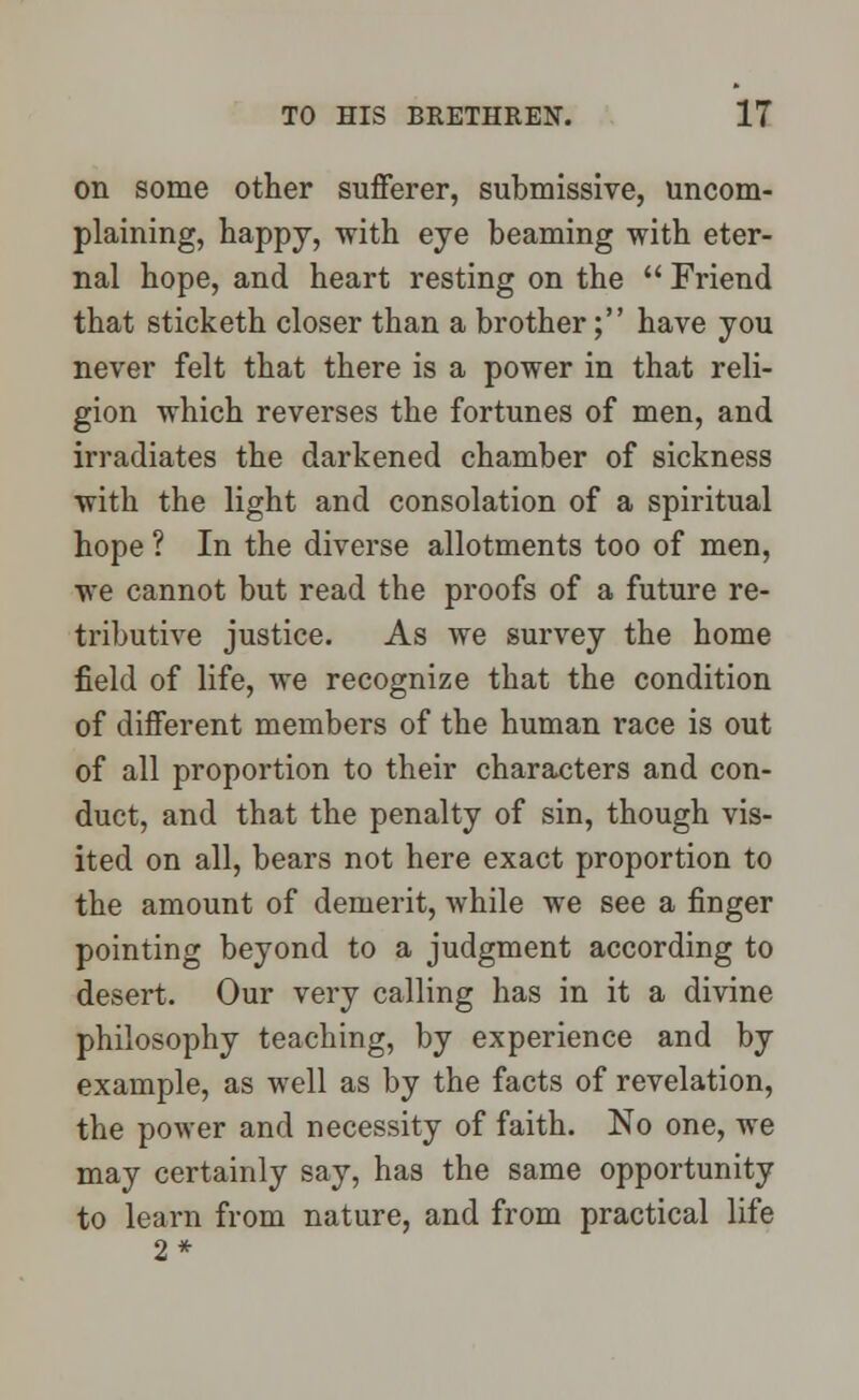 on some other sufferer, submissive, uncom- plaining, happy, with eye beaming with eter- nal hope, and heart resting on the  Friend that sticketh closer than a brother; have you never felt that there is a power in that reli- gion which reverses the fortunes of men, and irradiates the darkened chamber of sickness with the light and consolation of a spiritual hope ? In the diverse allotments too of men, we cannot but read the proofs of a future re- tributive justice. As we survey the home field of life, we recognize that the condition of different members of the human race is out of all proportion to their characters and con- duct, and that the penalty of sin, though vis- ited on all, bears not here exact proportion to the amount of demerit, while we see a finger pointing beyond to a judgment according to desert. Our very calling has in it a divine philosophy teaching, by experience and by example, as well as by the facts of revelation, the power and necessity of faith. No one, we may certainly say, has the same opportunity to learn from nature, and from practical life 2*