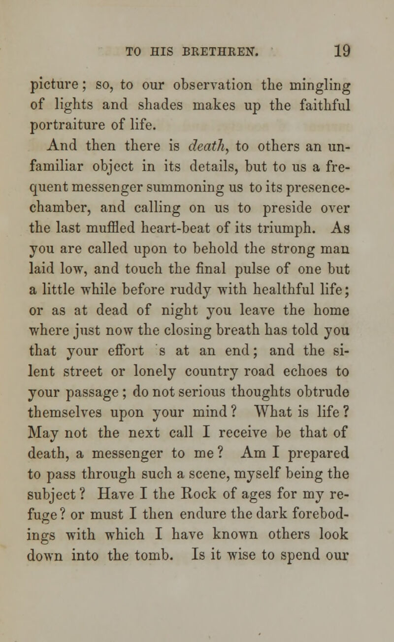 picture; so, to our observation the mingling of lights and shades makes up the faithful portraiture of life. And then there is death, to others an un- familiar object in its details, but to us a fre- quent messenger summoning us to its presence- chamber, and calling on us to preside over the last muffled heart-beat of its triumph. As you are called upon to behold the strong man laid low, and touch the final pulse of one but a little while before ruddy with healthful life; or as at dead of night you leave the home where just now the closing breath has told you that your effort s at an end; and the si- lent street or lonely country road echoes to your passage ; do not serious thoughts obtrude themselves upon your mind ? What is life ? May not the next call I receive be that of death, a messenger to me ? Am I prepared to pass through such a scene, myself being the subject ? Have I the Rock of ages for my re- fuge ? or must I then endure the dark forebod- ings with which I have known others look down into the tomb. Is it wise to spend our