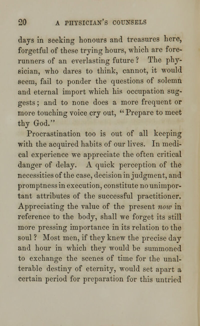 days in seeking honours and treasures here, forgetful of these trying hours, which are fore- runners of an everlasting future ? The phy- sician, who dares to think, cannot, it would seem, fail to ponder the questions of solemn and eternal import which his occupation sug- gests ; and to none does a more frequent or more touching voice cry out, Prepare to meet thy God. Procrastination too is out of all keeping with the acquired habits of our lives. In medi- cal experience we appreciate the often critical danger of delay. A quick perception of the necessities of the case, decision in judgment, and promptness in execution, constitute no unimpor- tant attributes of the successful practitioner. Appreciating the value of the present noiv in reference to the body, shall we forget its still more pressing importance in its relation to the soul ? Most men, if they knew the precise day and hour in which they would be summoned to exchange the scenes of time for the unal- terable destiny of eternity, would set apart a certain period for preparation for this untried