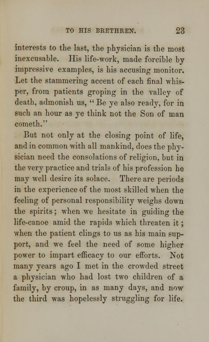 interests to the last, the physician is the most inexcusable. His life-work, made forcible by impressive examples, is his accusing monitor. Let the stammering accent of each final whis- per, from patients groping in the valley of death, admonish us,  Be ye also ready, for in such an hour as ye think not the Son of man cometh. But not only at the closing point of life, and in common with all mankind, does the phy- sician need the consolations of religion, but in the very practice and trials of his profession he may well desire its solace. There are periods in the experience of the most skilled when the feeling of personal responsibility weighs down the spirits; when we hesitate in guiding the life-canoe amid the rapids which threaten it; when the patient clings to us as his main sup- port, and we feel the need of some higher power to impart efficacy to our efforts. Not many years ago I met in the crowded street a physician who had lost two children of a family, by croup, in as many days, and now the third was hopelessly struggling for life.