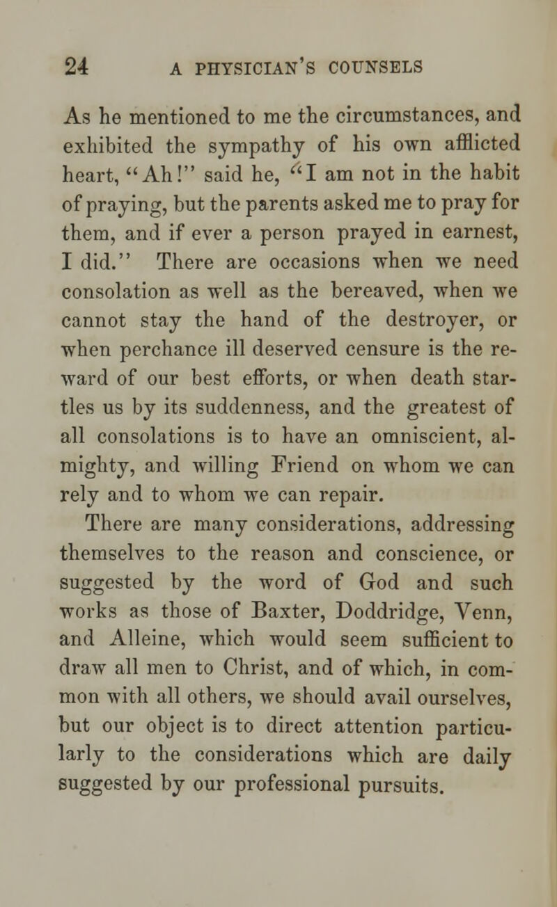 As he mentioned to me the circumstances, and exhibited the sympathy of his own afflicted heart, Ah! said he, I am not in the habit of praying, but the parents asked me to pray for them, and if ever a person prayed in earnest, I did. There are occasions when we need consolation as well as the bereaved, when we cannot stay the hand of the destroyer, or when perchance ill deserved censure is the re- ward of our best efforts, or when death star- tles us by its suddenness, and the greatest of all consolations is to have an omniscient, al- mighty, and willing Friend on whom we can rely and to whom we can repair. There are many considerations, addressing themselves to the reason and conscience, or suggested by the word of God and such works as those of Baxter, Doddridge, Venn, and Alleine, which would seem sufficient to draw all men to Christ, and of which, in com- mon with all others, we should avail ourselves, but our object is to direct attention particu- larly to the considerations which are daily suggested by our professional pursuits.