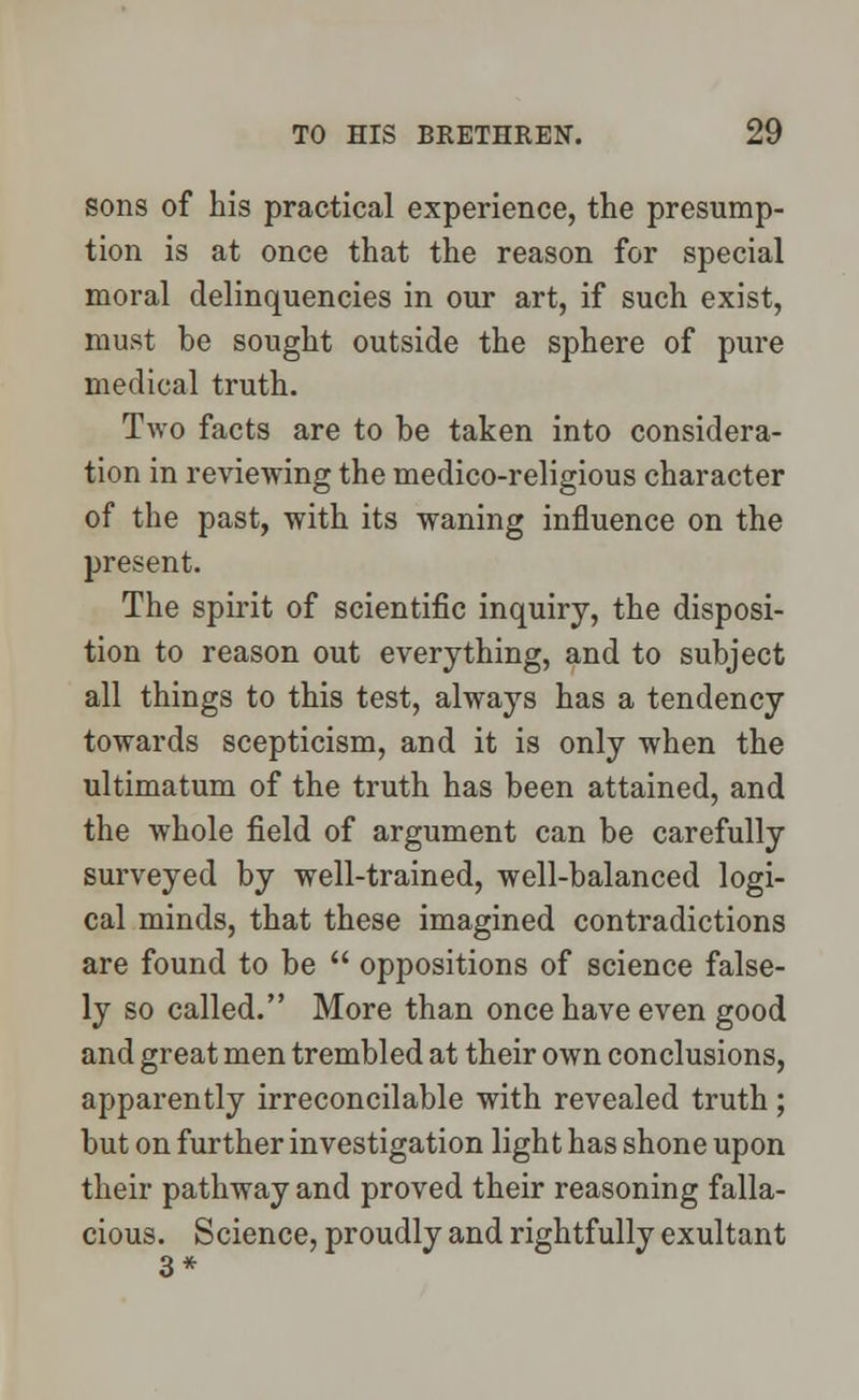 sons of his practical experience, the presump- tion is at once that the reason for special moral delinquencies in our art, if such exist, must be sought outside the sphere of pure medical truth. Two facts are to be taken into considera- tion in reviewing the medico-religious character of the past, with its waning influence on the present. The spirit of scientific inquiry, the disposi- tion to reason out everything, and to subject all things to this test, always has a tendency towards scepticism, and it is only when the ultimatum of the truth has been attained, and the whole field of argument can be carefully surveyed by well-trained, well-balanced logi- cal minds, that these imagined contradictions are found to be  oppositions of science false- ly so called. More than once have even good and great men trembled at their own conclusions, apparently irreconcilable with revealed truth ; but on further investigation light has shone upon their pathway and proved their reasoning falla- cious. Science, proudly and rightfully exultant 3*