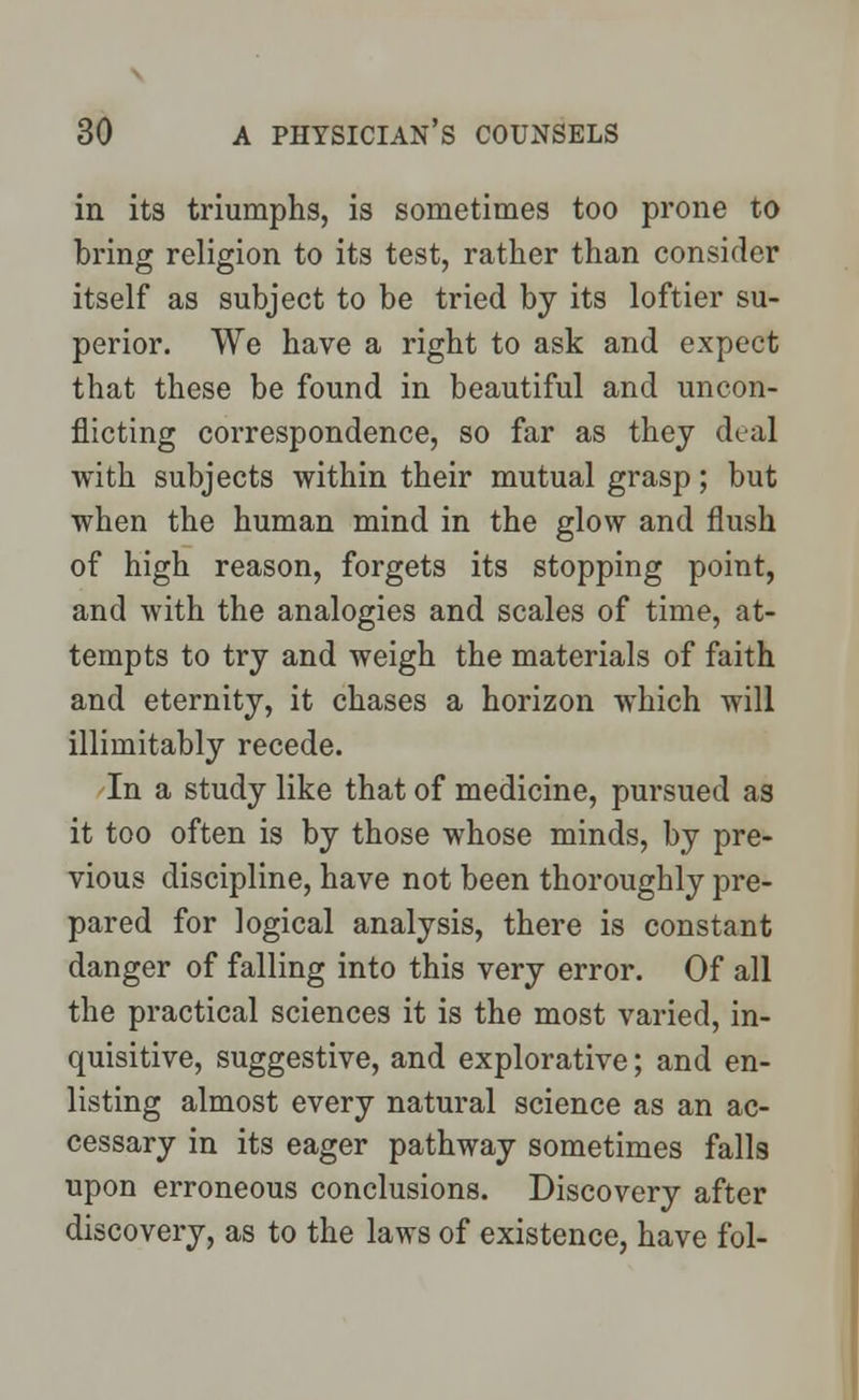 in its triumphs, is sometimes too prone to bring religion to its test, rather than consider itself as subject to be tried by its loftier su- perior. We have a right to ask and expect that these be found in beautiful and uncon- flicting correspondence, so far as they deal with subjects within their mutual grasp; but when the human mind in the glow and flush of high reason, forgets its stopping point, and with the analogies and scales of time, at- tempts to try and weigh the materials of faith and eternity, it chases a horizon which will illimitably recede. In a study like that of medicine, pursued as it too often is by those whose minds, by pre- vious discipline, have not been thoroughly pre- pared for logical analysis, there is constant danger of falling into this very error. Of all the practical sciences it is the most varied, in- quisitive, suggestive, and explorative; and en- listing almost every natural science as an ac- cessary in its eager pathway sometimes falls upon erroneous conclusions. Discovery after discovery, as to the laws of existence, have fol-