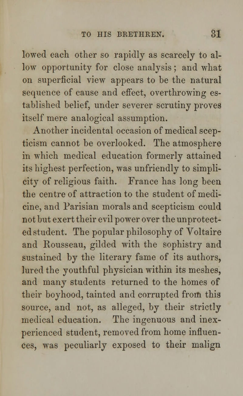 lowed each other so rapidly as scarcely to al- low opportunity for close analysis ; and what on superficial view appears to be the natural sequence of cause and effect, overthrowing es- tablished belief, under severer scrutiny proves itself mere analogical assumption. Another incidental occasion of medical scep- ticism cannot be overlooked. The atmosphere in which medical education formerly attained its highest perfection, was unfriendly to simpli- city of religious faith. France has long been the centre of attraction to the student of medi- cine, and Parisian morals and scepticism could not but exert their evil power over the unprotect- ed student. The popular philosophy of Voltaire and Rousseau, gilded with the sophistry and sustained by the literary fame of its authors, lured the youthful physician within its meshes, and many students returned to the homes of their boyhood, tainted and corrupted from this source, and not, as alleged, by their strictly medical education. The ingenuous and inex- perienced student, removed from home influen- ces, was peculiarly exposed to their malign