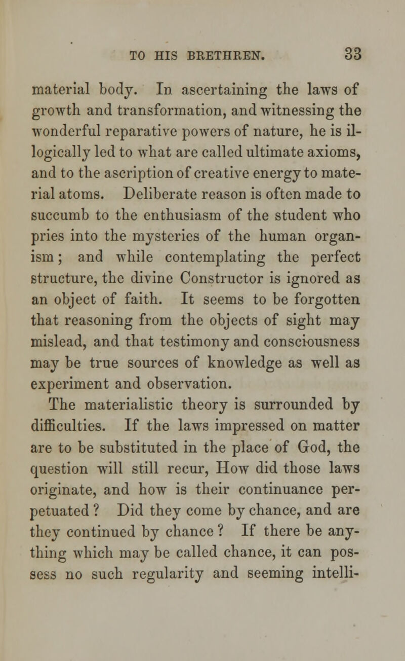material body. In ascertaining the laws of growth and transformation, and witnessing the wonderful reparative powers of nature, he is il- logically led to what are called ultimate axioms, and to the ascription of creative energy to mate- rial atoms. Deliberate reason is often made to succumb to the enthusiasm of the student who pries into the mysteries of the human organ- ism ; and while contemplating the perfect structure, the divine Constructor is ignored as an object of faith. It seems to be forgotten that reasoning from the objects of sight may mislead, and that testimony and consciousness may be true sources of knowledge as well as experiment and observation. The materialistic theory is surrounded by difficulties. If the laws impressed on matter are to be substituted in the place of God, the question will still recur, How did those laws originate, and how is their continuance per- petuated ? Did they come by chance, and are they continued by chance ? If there be any- thing which may be called chance, it can pos- sess no such regularity and seeming intelli-