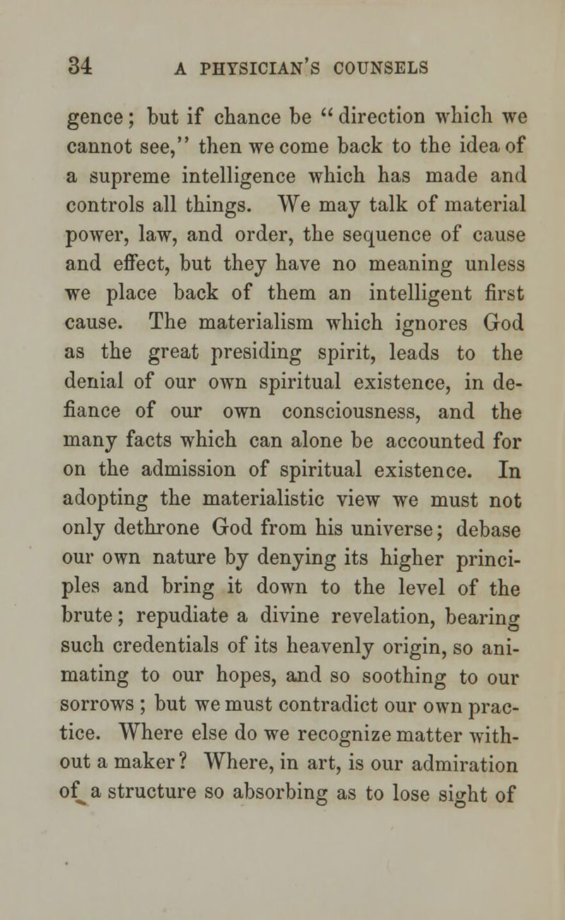 gence; but if chance be  direction which we cannot see, then we come back to the idea of a supreme intelligence which has made and controls all things. We may talk of material power, law, and order, the sequence of cause and effect, but they have no meaning unless we place back of them an intelligent first cause. The materialism which ignores God as the great presiding spirit, leads to the denial of our own spiritual existence, in de- fiance of our own consciousness, and the many facts which can alone be accounted for on the admission of spiritual existence. In adopting the materialistic view we must not only dethrone God from his universe; debase our own nature by denying its higher princi- ples and bring it down to the level of the brute; repudiate a divine revelation, bearing such credentials of its heavenly origin, so ani- mating to our hopes, and so soothing to our sorrows ; but we must contradict our own prac- tice. Where else do we recognize matter with- out a maker ? Where, in art, is our admiration of^a structure so absorbing as to lose si^ht of