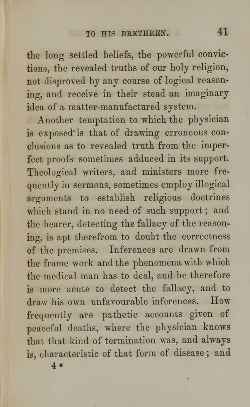 the long settled beliefs, the powerful convic- tions, the revealed truths of our holy religion, not disproved by any course of logical reason- ing, and receive in their stead an imaginary idea of a matter-manufactured system. Another temptation to which the physician is exposed is that of drawing erroneous con- clusions as to revealed truth from the imper- fect proofs sometimes adduced in its support. Theological writers, and ministers more fre- quently in sermons, sometimes employ illogical arguments to establish religious doctrines which stand in no need of such support; and the hearer, detecting the fallacy of the reason- ing, is apt therefrom to doubt the correctness of the premises. Inferences are drawn from the frame work and the phenomena with which the medical man has to deal, and he therefore is more acute to detect the fallacy, and to draw his own unfavourable inferences. How frequently are pathetic accounts given of peaceful deaths, where the physician knows that that kind of termination was, and always is, characteristic of that form of disease; and 4*