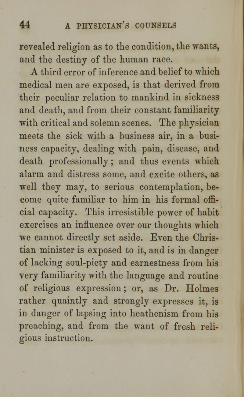 revealed religion as to the condition, the wants, and the destiny of the human race. A third error of inference and belief to which medical men are exposed, is that derived from their peculiar relation to mankind in sickness and death, and from their constant familiarity with critical and solemn scenes. The physician meets the sick with a business air, in a busi- ness capacity, dealing with pain, disease, and death professionally; and thus events which alarm and distress some, and excite others, as well they may, to serious contemplation, be- come quite familiar to him in his formal offi- cial capacity. This irresistible power of habit exercises an influence over our thoughts which we cannot directly set aside. Even the Chris- tian minister is exposed to it, and is in danger of lacking soul-piety and earnestness from his very familiarity with the language and routine of religious expression; or, as Dr. Holmes rather quaintly and strongly expresses it, is in danger of lapsing into heathenism from his preaching, and from the want of fresh reli- gious instruction.