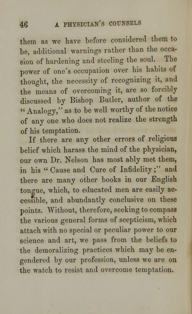 them as we have before considered them to be, additional warnings rather than the occa- sion of hardening and steeling the soul. The power of one's occupation over his habits of thought, the necessity of recognizing it, and the means of overcoming it, are so forcibly discussed by Bishop Butler, author of the Analogy, as to be well worthy of the notice of any one who does not realize the strength of his temptation. If there are any other errors of religious belief which harass the mind of the physician, our own Dr. Nelson has most ably met them, in his Cause and Cure of Infidelity; and there are many other books in our English tongue, which, to educated men are easily ac- cessible, and abundantly conclusive on these points. Without, therefore, seeking to compass the various general forms of scepticism, which attach with no special or peculiar power to our science and art, we pass from the beliefs to the demoralizing practices which may be en- gendered by our profession, unless we are on the watch to resist and overcome temptation.