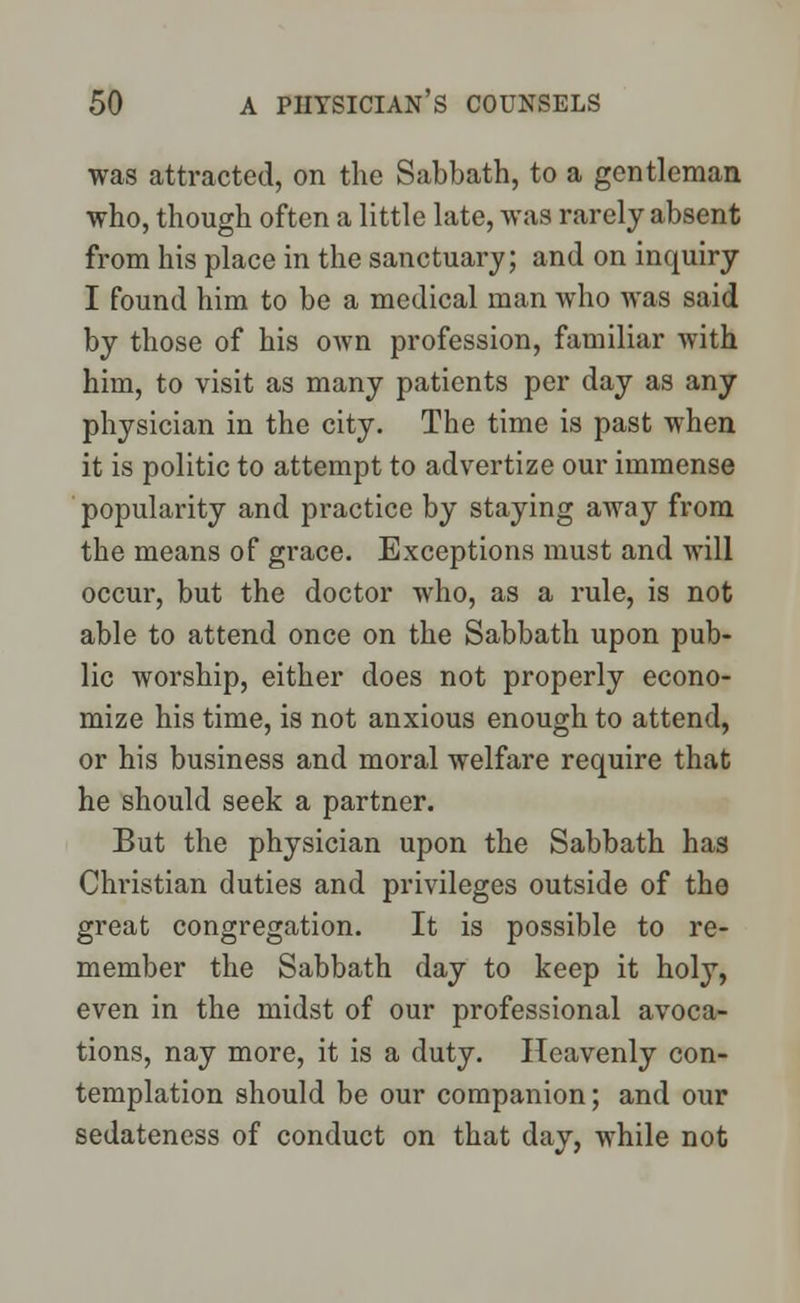 was attracted, on the Sabbath, to a gentleman who, though often a little late, was rarely absent from his place in the sanctuary; and on inquiry I found him to be a medical man who was said by those of his own profession, familiar with him, to visit as many patients per day as any physician in the city. The time is past when it is politic to attempt to advertize our immense popularity and practice by staying away from the means of grace. Exceptions must and will occur, but the doctor who, as a rule, is not able to attend once on the Sabbath upon pub- lic worship, either does not properly econo- mize his time, is not anxious enough to attend, or his business and moral welfare require that he should seek a partner. But the physician upon the Sabbath has Christian duties and privileges outside of the great congregation. It is possible to re- member the Sabbath day to keep it holy, even in the midst of our professional avoca- tions, nay more, it is a duty. Heavenly con- templation should be our companion; and our sedateness of conduct on that day, while not