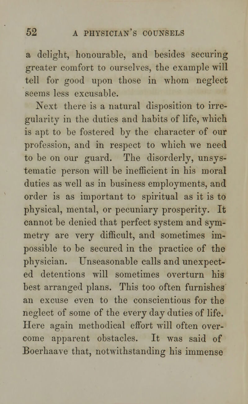 a delight, honourable, and besides securing greater comfort to ourselves, the example will tell for good upon those in whom neglect seems less excusable. Next there is a natural disposition to irre- gularity in the duties and habits of life, which is apt to be fostered by the character of our profession, and in respect to which we need to be on our guard. The disorderly, unsys- tematic person will be inefficient in his moral duties as well as in business employments, and order is as important to spiritual as it is to physical, mental, or pecuniary prosperity. It cannot be denied that perfect system and sym- metry are very difficult, and sometimes im- possible to be secured in the practice of the physician. Unseasonable calls and unexpect- ed detentions will sometimes overturn his best arranged plans. This too often furnishes an excuse even to the conscientious for the neglect of some of the every day duties of life. Here again methodical effort will often over- come apparent obstacles. It was said of Boerhaave that, notwithstanding his immense