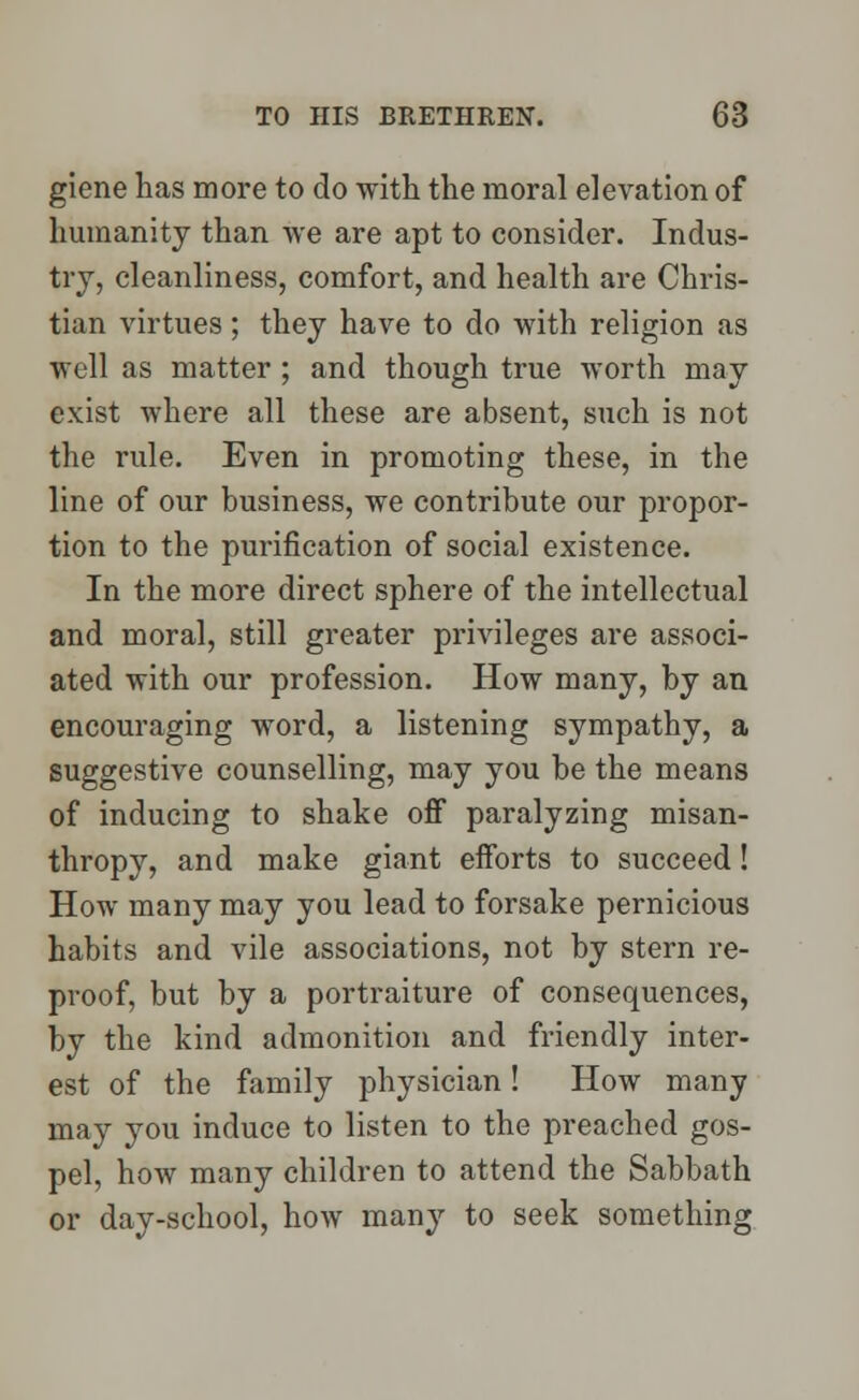 giene has more to do with the moral elevation of humanity than we are apt to consider. Indus- try, cleanliness, comfort, and health are Chris- tian virtues; they have to do with religion as well as matter ; and though true worth may exist where all these are absent, such is not the rule. Even in promoting these, in the line of our business, we contribute our propor- tion to the purification of social existence. In the more direct sphere of the intellectual and moral, still greater privileges are associ- ated with our profession. How many, by an encouraging word, a listening sympathy, a suggestive counselling, may you be the means of inducing to shake off paralyzing misan- thropy, and make giant efforts to succeed! How many may you lead to forsake pernicious habits and vile associations, not by stern re- proof, but by a portraiture of consequences, by the kind admonition and friendly inter- est of the family physician! How many may you induce to listen to the preached gos- pel, how many children to attend the Sabbath or day-school, how many to seek something