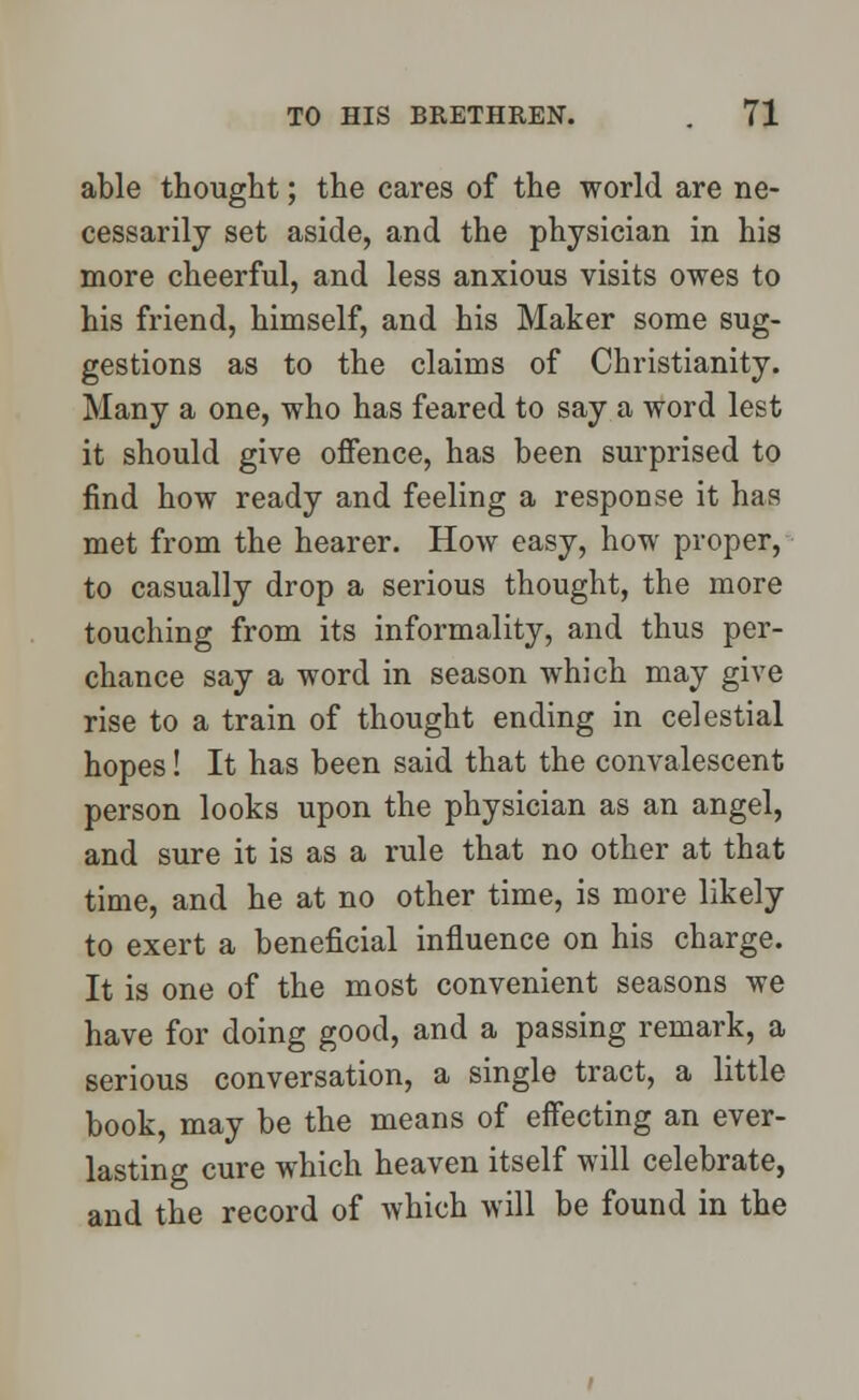 able thought; the cares of the world are ne- cessarily set aside, and the physician in his more cheerful, and less anxious visits owes to his friend, himself, and his Maker some sug- gestions as to the claims of Christianity. Many a one, who has feared to say a word lest it should give offence, has been surprised to find how ready and feeling a response it has met from the hearer. How easy, how proper, to casually drop a serious thought, the more touching from its informality, and thus per- chance say a word in season which may give rise to a train of thought ending in celestial hopes! It has been said that the convalescent person looks upon the physician as an angel, and sure it is as a rule that no other at that time, and he at no other time, is more likely to exert a beneficial influence on his charge. It is one of the most convenient seasons we have for doing good, and a passing remark, a serious conversation, a single tract, a little book, may be the means of effecting an ever- lasting cure which heaven itself will celebrate, and the record of which will be found in the